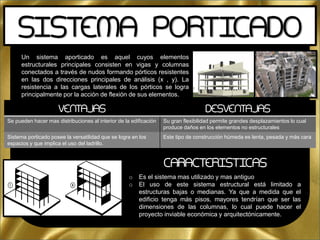 Un sistema aporticado es aquel cuyos elementos
estructurales principales consisten en vigas y columnas
conectados a través de nudos formando pórticos resistentes
en las dos direcciones principales de análisis (x , y). La
resistencia a las cargas laterales de los pórticos se logra
principalmente por la acción de flexión de sus elementos.
SISTEMA PORTICADO
VENTAJAS DESVENTAJAS
Se pueden hacer mas distribuciones al interior de la edificación Su gran flexibilidad permite grandes desplazamientos lo cual
produce daños en los elementos no estructurales
Sistema porticado posee la versatilidad que se logra en los
espacios y que implica el uso del ladrillo.
Este tipo de construcción húmeda es lenta, pesada y más cara
o Es el sistema mas utilizado y mas antiguo
o El uso de este sistema estructural está limitado a
estructuras bajas o medianas. Ya que a medida que el
edificio tenga más pisos, mayores tendrían que ser las
dimensiones de las columnas, lo cual puede hacer el
proyecto inviable económica y arquitectónicamente.
CARACTERISTICAS
 