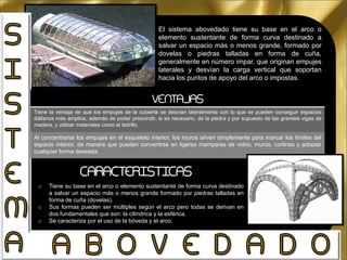 El sistema abovedado tiene su base en el arco o
elemento sustentante de forma curva destinado a
salvar un espacio más o menos grande, formado por
dovelas o piedras talladas en forma de cuña,
generalmente en número impar, que originan empujes
laterales y desvían la carga vertical que soportan
hacia los puntos de apoyo del arco o impostas.
VENTAJAS
Tiene la ventaja de que los empujes de la cubierta se desvían lateralmente con lo que se pueden conseguir espacios
diáfanos más amplios, además de poder prescindir, si es necesario, de la piedra y por supuesto de las grandes vigas de
madera, y utilizar materiales como el ladrillo.
Al concentrarse los empujes en el esqueleto interior, los muros sirven simplemente para marcar los límites del
espacio interior, de manera que pueden convertirse en ligeras mamparas de vidrio, muros, cortinas y adoptar
cualquier forma deseada.
o Tiene su base en el arco o elemento sustentante de forma curva destinado
a salvar un espacio más o menos grande formado por piedras talladas en
forma de cuña (dovelas).
o Sus formas pueden ser múltiples según el arco pero todas se derivan en
dos fundamentales que son: la cilíndrica y la esférica.
o Se caracteriza por el uso de la bóveda y el arco.
CARACTERISTICAS
 