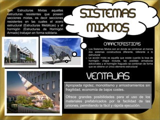 o Los Sistemas Mixtos son en donde se combinan al menos
dos sistemas constructivos diferente, referente a lo
estructural
o La acción mixta es aquella que existe cuando la losa de
hormigón, chapa incluida, las posibles armaduras
adicionales y el hormigón fraguado se combinan de forma
que se obtiene un único elemento estructural
VENTAJAS
Apropiada rigidez, monolitismo y arriostramientos sin
fragilidad, economía de bajos costes.
Ofrece grandes posibilidades para el uso de los
materiales prefabricados por la facilidad de las
uniones, permitiendo la fácil y rápida ejecución.
CARACTERISTICAS
Son Estructuras Mixtas aquellas
estructuras resistentes que poseen
secciones mixtas, es decir secciones
resistentes en las cuales el acero
estructural (Estructuras Metálicas) y el
hormigón (Estructuras de Hormigón
Armado) trabajan en forma solidaria.
 