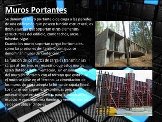 Muros Portantes
Se denomina muro portante o de carga a las paredes
de una edificación que poseen función estructural; es
decir, aquellas que soportan otros elementos
estructurales del edificio, como techos, arcos,
bóvedas, vigas.
Cuando los muros soportan cargas horizontales,
como las presiones del terreno contiguo, se
denominan muros de contención.
La función de los muros de carga es transmitir las
cargas al terreno, es necesario que estos muros
estén dotados de cimentación, un ensanchamiento
del muro en contacto con el terreno que evita que
el muro se clave en el terreno. La cimentación de
los muros de carga adopta la forma de zapata lineal.
Los muros son superficies continuas pero es
necesario que existan puertas para comunicar los
espacio y ventanas para iluminar y ventilar, par esto
se deben utilizar dinteles.
 