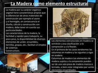 La Madera como elemento estructural
La madera por su carácter orgánico-
vegetal tiene características propias que
la diferencian de otros materiales de
construcción por ejemplo el acero
y el hormigón, en consecuencia el
diseño, cálculo y construcción con
madera, debe tener en cuenta sus
particularidades.
Las características de la madera, la
facilidad y rapidez para trabajarla, su
poco peso, la disponibilidad de diversos
elementos de unión: ensambles,
tornillos, grapas, etc., facilitan el empleo
de sistemas
Constructivos.
Los elementos estructurales en madera se
remitirán a esa clasificación: a la
compresión y a la flexión.
En el primero de los casos tendremos las
columnas en madera y las viguetas y vigas
en madera.
Columnas de madera Los elementos de
madera sujetos a la compresión pueden
ser de una sola pieza de madera maciza o
terciada, o bien estar integradas por varios
elementos ensamblados.
 