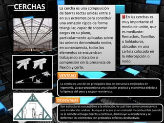 CERCHAS La cercha es una composición
de barras rectas unidas entre sí
en sus extremos para constituir
una armazón rígida de forma
triangular, capaz de soportar
cargas en su plano,
particularmente aplicadas sobre
las uniones denominada nodos,
en consecuencia, todos los
elementos se encuentran
trabajando a tracción o
compresión sin la presencia de
flexión y corte.
En las cerchas es
muy importante el
medio de unión, que
es mediante:
Remaches, Tornillos
o Soldaduras,
ubicados en una
cartela colocada en
la intercepción o
nodo.
VENTAJAS
DESVENTAJAS
La cercha es uno de los principales tipo de estructura empleados en
ingeniería, ya que proporciona una solución practica y económica debido a
la ligereza del peso y su gran resistencia.
Son estructuras susceptibles a la vibración, lo cual trae como consecuencia
una instalación ruidosa. Aunque el acero es un material incombustible cuando
se le somete al fuego directo y continuo, disminuye su resistencia y se
deforman los elementos con probables defectos destructivos.
 