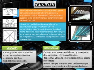 TRIDILOSA
Es una estructura mixta de concreto y acero que se
compone de elementos tubulares soldados u
atornillados a placas de conexión, tanto en el lecho
superior como en el inferior que generalmente son
capas de concreto
Una de las cualidades más destacadas de su
estructura es que puede ahorrar un 66%
de hormigón y hasta un 40% de acero, debido al
hecho de que no necesita ser rellenado de hormigón
en la zona de tracción, solamente en la zona superior
de compresión. La tridilosa es ideal para salvar claros
muy grandes.
-Cubre grandes luces con techos
-es un buen aislante térmico.
-es aislante acústico
-Rapidez de construcción.
VENTAJAS
-Su uso no es muy extendido aun, y se requiere
de especialistas técnicos calificados.
-No es muy utilizado en proyectos de baja escala
(viviendas).
-Con el tiempo, presenta leves deflexiones que
generan empozamientos del agua de las lluvias.
DESVENTAJAS
 