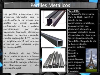 Los perfiles estructurales son
productos fabricados para la
construcción de estructuras, son
perfiles de sección cerrada,
conformado en frio y soldado
eléctricamente por alta
frecuencia, formando elementos
tubulares de sección cuadrada,
circular, rectangular, T, TT, vienen
en longitudes de 12 metros, estos
productos son realizados según
las normas ASTM.
La eficiencia de los Tubos
Estructurales se debe a la forma
de su sección transversal
permitiéndole manejar solicitudes
de flexo-compresión y alta
compresión axial.
Torre Eiffel
la Exposición Universal de
París de 1889, marcó el
triunfo de las
construcciones metálicas.
La construcción que
deslumbró al mundo y
marcó el verdadero punto
de partida en la historia de
las construcciones fue la
Torre Eiffel. Después de ella
se han construido
muchos edificios
de gran
tamaño y
notable
alarde técnico,
pero ninguno la
superó en su
atrevimiento
innovador.
 