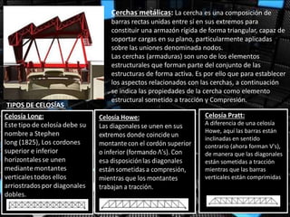 Cerchas metálicas: La cercha es una composición de
barras rectas unidas entre sí en sus extremos para
constituir una armazón rígida de forma triangular, capaz de
soportar cargas en su plano, particularmente aplicadas
sobre las uniones denominada nodos.
Las cerchas (armaduras) son uno de los elementos
estructurales que forman parte del conjunto de las
estructuras de forma activa. Es por ello que para establecer
los aspectos relacionados con las cerchas, a continuación
se indica las propiedades de la cercha como elemento
estructural sometido a tracción y Compresión.
TIPOS DE CELOSÍAS
A diferencia de una celosía
Howe, aquí las barras están
inclinadas en sentido
contrario (ahora forman V's),
de manera que las diagonales
están sometidas a tracción
mientras que las barras
verticales están comprimidas
Celosía Pratt:
 