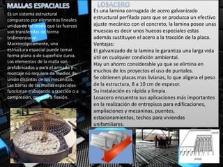 Es un sistema estructural
compuesto por elementos lineales
unidos de tal modo que las fuerzas
son transferidas de forma
tridimensional.
Macroscópicamente, una
estructura espacial puede tomar
forma plana o de superficie curva.
Los elementos de la malla son
prefabricados y para el armado y
montaje no requiere de medios de
unión distintos de los mecánicos.
Las barras de las mallas espaciales
funcionan trabajando a tracción o a
compresión, pero no a flexión.
Es una lamina corrugada de acero galvanizado
estructural perfilada para que se produzca un efectivo
ajuste mecánico con el concreto, la lamina posee unas
muescas es decir unos huecos especiales estas
además sustituyen el acero a la tracción de la placa.
Ventajas:
El galvanizado de la lamina le garantiza una larga vida
útil en cualquier condición ambiental.
Hay un ahorro considerable ya que se elimina en
muchos de los proyectos el uso de puntales.
Se obtienen placas mas livianas, lo que aligera el peso
de la estructura, 8 a 10 cm de espesor.
Su instalación es rápida y limpia.
Losacero encuentra sus aplicaciones más importantes
en la realización de entrepisos para edificaciones,
ampliaciones y mezaninas, puentes,
estacionamientos, techos para viviendas
unifamiliares.
 