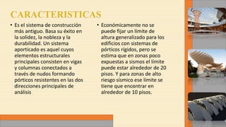 • Es el sistema de construcción
más antiguo. Basa su éxito en
la solidez, la nobleza y la
durabilidad. Un sistema
aporticado es aquel cuyos
elementos estructurales
principales consisten en vigas
y columnas conectados a
través de nudos formando
pórticos resistentes en las dos
direcciones principales de
análisis
• Económicamente no se
puede fijar un límite de
altura generalizado para los
edificios con sistemas de
pórticos rígidos, pero se
estima que en zonas poco
expuestas a sismos el límite
puede estar alrededor de 20
pisos. Y para zonas de alto
riesgo sísmico ese límite se
tiene que encontrar en
alrededor de 10 pisos.
 