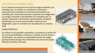 Es un sistema estructural en el cual las cargas verticales son
resistidas por un pórtico no resistente a momentos
esencialmente completo y las fuerzas horizontales son
resistidas por muros estructurales o pórticos con diagonales.
Las cargas verticales y horizontales son resistidas por un
pórtico resistente a momentos esencialmente completo
combinado con muros estructurales o pórticos con
diagonales y que no cumplen los requisitos de un sistema
dual.
CARACTERISTCAS
Se utilizan es los grandes rascacielos, se combina la acción de
los muros perimetrales y céntricos o núcleo con los marcos y
entramados. Los marcos y entramados toman las cargas
gravitacionales (Carga Viva y Muerta) y los muros las cargas
laterales (Vientos y Sismos).
 
