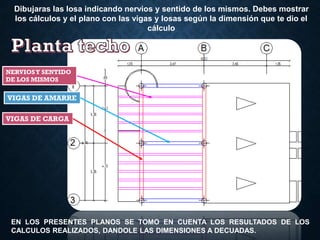 Dibujaras las losa indicando nervios y sentido de los mismos. Debes mostrar
los cálculos y el plano con las vigas y losas según la dimensión que te dio el
cálculo
EN LOS PRESENTES PLANOS SE TOMO EN CUENTA LOS RESULTADOS DE LOS
CALCULOS REALIZADOS, DANDOLE LAS DIMENSIONES A DECUADAS.
NERVIOSY SENTIDO
DE LOS MISMOS
VIGAS DE AMARRE
VIGAS DE CARGA
 