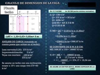 R= 17,7 K/CM2 b= 30 CM (ancho mínimo normativo)
1)AT = 1,35+3,67= 5,02m= 5 m
2) Q= CM+CV
Q= 375 k/m² + 50 k/m²
Q= 425k/m²
Q(K/M)= 425 X 5 K/M
Q=2125 K/M
3) ME= QL² = 2125 k/m x (3,35m)²
12 12
=2125k/m x 11,22m²
12
=23842,5 k/m=1986,87 k/m
12
SE CONVIERTE DE K/M A K/CM:
ME:1986,87 x 100= 198687 K/cm
4) d=√ ME = √ 198687 k/cm .
R ∙ B 17,7 k/cm² x 30cm
= =√ 198687 . =√ 374,17 = 19,34 cm
531
ANÁLISIS DE CARGA (tomando en
cuenta pesos que actúan en el techo):
Losa nervada(0,20): 270 k/m²
Impermeabilización: 5 k/m²
Tejas con mortero: 100 k/m²
375 k/m²
Se asume un techo con una inclinación
mayor a 15% una carga viva CV=50
k/m²
SE ASUME 20 CM POR SER EL MISMO ESPESOR DE LA
LOSA
 