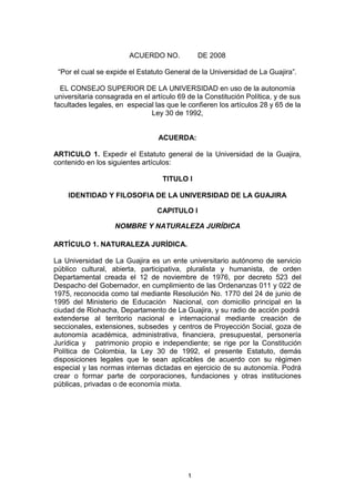 ACUERDO NO.         DE 2008<br />“Por el cual se expide el Estatuto General de la Universidad de La Guajira”.<br />EL CONSEJO SUPERIOR DE LA UNIVERSIDAD en uso de la autonomía universitaria consagrada en el artículo 69 de la Constitución Política, y de sus facultades legales, en  especial las que le confieren los artículos 28 y 65 de la Ley 30 de 1992,<br />ACUERDA:<br />ARTICULO 1. Expedir el Estatuto general de la Universidad de la Guajira, contenido en los siguientes artículos:<br />TITULO I<br />IDENTIDAD Y FILOSOFIA DE LA UNIVERSIDAD DE LA GUAJIRA<br />CAPITULO I<br />NOMBRE Y NATURALEZA JURÍDICA<br />ARTÍCULO 1. NATURALEZA JURÍDICA. <br />La Universidad de La Guajira es un ente universitario autónomo de servicio público cultural, abierta, participativa, pluralista y humanista, de orden Departamental creada el 12 de noviembre de 1976, por decreto 523 del Despacho del Gobernador, en cumplimiento de las Ordenanzas 011 y 022 de 1975, reconocida como tal mediante Resolución No. 1770 del 24 de junio de 1995 del Ministerio de Educación  Nacional, con domicilio principal en la ciudad de Riohacha, Departamento de La Guajira, y su radio de acción podrá <br />extenderse al territorio nacional e internacional mediante creación de seccionales, extensiones, subsedes  y centros de Proyección Social, goza de autonomía académica, administrativa, financiera, presupuestal, personería Jurídica y   patrimonio propio e independiente; se rige por la Constitución Política de Colombia, la Ley 30 de 1992, el presente Estatuto, demás disposiciones legales que le sean aplicables de acuerdo con su régimen especial y las normas internas dictadas en ejercicio de su autonomía. Podrá crear o formar parte de corporaciones, fundaciones y otras instituciones públicas, privadas o de economía mixta. <br />CAPITULO II<br />MISION, VISIÓN, PRINCIPIOS,  OBJETO Y OBJETIVOS<br />ARTÌCULO 2.- MISIÓN. <br />La Universidad de La Guajira, como institución de Educación superior estatal de mayor cobertura en el departamento, se nutre de diferentes campos de la ciencia y la tecnología; forma profesionales que perciben, aprenden, aplican y transforman los saberes y la cultura a través de las funciones que le son propias: el desarrollo y la difusión de la Ciencia y la Tecnología y la formación de científicos; el fomento y el desarrollo de la actividad económica y la formación de emprendedores; el desarrollo y la transmisión de la cultura; la profesionalización y el compromiso social;  con una organización académico-administrativa soportada en procedimientos que la dinamizan para proyectarse hacia el entorno.<br />Se autocontrasta en la multiculturalidad con miras al etnodesarrollo,  por lo cual diseña y ejecuta estrategias que la hacen competitiva, eficiente y eficaz.  En consecuencia, ante los problemas sociales y culturales forma y educa técnicos, tecnólogos y profesionales comprometidos consigo mismos, con el entorno local, regional, nacional e internacional, afianzando la colombianidad.<br />ARTÌCULO 4.- VISIÓN. <br />En el siglo XXI la Universidad de La Guajira será el centro  de la cultura regional, con reconocimiento local, nacional e internacional; con acreditación de alta calidad e institucional; formadora de personas integradoras, dedicadas a la academia, a la investigación y a la producción intelectual,  comprometidas con el entorno con el fin de contribuir  a mejorar la calidad de vida de los ciudadanos.<br />Establecerá convenios e intercambios interinstitucionales, internacionales y fronterizos; y aplicará los adelantos tecnológicos en todos   los   campos   del   saber   para ser más competitiva frente a las exigencias de la globalización.                                                                       <br />ARTÌCULO 5.- PRINCIPIOS Y VALORES  <br />La Institución orienta sus esfuerzos hacia la consolidación como centro de cultura y de ciencia que por su naturaleza tiene una especial responsabilidad con la  sociedad, a la cual se debe; está atenta en su actividad a los patrones específicos y a las exigencias que nacen de cada campo del saber; se compromete en la búsqueda de nuevos conocimientos y de  las soluciones a los problemas de la sociedad, con alto sentido humanístico y en el marco de una  concepción universal. <br />La Institución promueve la creación, el desarrollo y la adaptación del conocimiento en beneficio del crecimiento humano y científico; la reafirmación de los valores de la nacionalidad, en su diversidad  étnica y cultural; el respeto a las diferentes ideologías; la expansión de las áreas de creación y  disfrute de la cultura; la protección y el aprovechamiento nacional de los recursos naturales, en el  horizonte de la ecoética. <br /> La Universidad se reconoce como espacio de controversia racional, regida por el respeto a las  libertades de conciencia, opinión, información, enseñanza, aprendizaje, investigación y cátedra, orientadas por las exigencias de los criterios éticos que se traducen en una real convivencia universitaria. <br />En este marco general la Universidad adopta como principios y valores los consignados en el Proyecto Educativo Institucional y los abajo citados y conceptualizados:   <br />IGUALDAD. La Universidad tiene un carácter democrático y pluralista, por lo cual no  limita ni restringe los derechos, libertades y oportunidades por consideraciones sociales, económicas, políticas, ideológicas, de raza, sexo o credo. Está siempre abierta a quienes en igualdad de oportunidades demuestren tener las capacidades requeridas y cumplir las condiciones académicas y administrativas exigidas. <br />RESPONSABILIDAD SOCIAL. La Universidad, como institución estatal, constituye un  patrimonio social y asume con el más alto sentido de responsabilidad el cumplimiento de sus deberes y compromisos; en consecuencia, el personal universitario tiene como responsabilidad prioritaria servir a los sectores más vulnerables de la sociedad con los instrumentos del conocimiento y del respeto a la ética. <br />AUTONOMÍA. La Universidad tiene derecho de darse y modificar sus estatutos y reglamentos; designar a sus autoridades académicas y administrativas; crear, ordenar y desarrollar  sus programas académicos; definir y organizar sus políticas y labores formativas, académicas,  docentes, científicas, culturales y administrativas; otorgar los títulos correspondientes; seleccionar a sus profesores, empleados públicos y trabajadores oficiales, admitir a sus alumnos, y adoptar los  correspondientes reglamentos; y establecer, arbitrar y aplicar sus recursos para el cumplimiento de su misión social y de su función institucional. La autonomía se extiende a los regímenes: contractual, financiero, presupuestal y de control interno, y a la definición de los actos de los  órganos de gobierno de la Universidad y de los recursos contra ellos. Es de su propia naturaleza el ejercicio libre y responsable de la crítica, la cátedra, la enseñanza, el aprendizaje, la investigación, la creación artística y la controversia ideológica y política.<br />UNIVERSALIDAD. La Institución, permeable a todas las manifestaciones del  pensamiento, está abierta a todos los saberes científicos y expresiones culturales; y propicia la  comunicación con todos los pueblos del mundo, particularmente con los países de América Latina, y  en especial con universidades, institutos de investigación y entidades públicas y privadas, para incorporar en los programas académicos propios los adelantos de la investigación.<br />LIBERTADES DE CÁTEDRA Y DE APRENDIZAJE. El profesor tiene discrecionalidad para  exponer sus conocimientos con sujeción a un contenido programático mínimo, aprobado para cada  asignatura por la Facultad que la administra, y a principios éticos, científicos y pedagógicos. A su  vez, el alumno puede controvertir dichas explicaciones con sujeción a los mismos principios,  acceder a las fuentes de información disponibles y utilizarlas para la ampliación y profundización de  sus conocimientos.<br />CONVIVENCIA. El respeto mutuo y la civilidad rigen el comportamiento universitario.<br />EXCELENCIA ACADÉMICA. Los profesores y estudiantes de la Universidad realizan sus quehaceres con criterios de excelencia académica y científica, y buscan los más altos niveles del conocimiento. Este es el criterio rector de la vida universitaria y la función administrativa está al  servicio de su fortalecimiento.<br />INTERDISCIPLINARIEDAD. Las actividades académicas de investigación, de docencia y  de extensión abordan problemas prácticos o teóricos en una perspectiva interdisciplinaria que  propicia la aprehensión de la complejidad de los objetos, fenómenos o procesos, de sus relaciones  e interacciones internas y externas, y promueve, desde cada disciplina o profesión, la cooperación y  el desarrollo recíprocos en la búsqueda del conocimiento y en su aplicación sobre el mundo. <br />INVESTIGACIÓN Y DOCENCIA. La investigación y la docencia constituyen los ejes de la  vida académica de la Universidad y ambas se articulan con la extensión para lograr objetivos  institucionales de carácter académico o social. La investigación, fuente del saber, generadora y soporte del ejercicio docente, es parte del  currículo. Tiene como finalidad la generación y comprobación de conocimientos, orientados al  desarrollo de la ciencia, de los saberes y de la técnica, y la producción y adaptación de tecnología,  para la búsqueda de soluciones a los problemas de la región y del país. La docencia, fundamentada en la investigación, permite formar a los estudiantes en los campos  disciplinarios y profesionales de su elección, mediante el desarrollo de programas curriculares y el uso de métodos pedagógicos que faciliten el logro de los fines éticos y académicos de la Universidad. Por su carácter difusivo y formativo la docencia tiene una función social que determina para el profesor responsabilidades científicas y morales frente a sus estudiantes, a la Institución y a la sociedad. <br />AUTOEVALUACIÓN. La autoevaluación es una tarea permanente de la Universidad y parte del proceso de acreditación, en aras de la actualización científica y pedagógica, el  mejoramiento continuo de la calidad y la pertinencia social de los programas universitarios. <br />COOPERACIÓN INTERINSTITUCIONAL. La Universidad participa en la organización y funcionamiento del Sistema Nacional de Universidades Estatales y de los Consejos Regionales de Educación Superior; estrecha lazos con instituciones públicas y privadas, nacionales y extranjeras, para el cumplimiento de su misión y para el logro de los objetivos de la Educación Superior.<br />PARTICIPACIÓN. Los integrantes del personal universitario tienen el derecho de participar en forma individual o colectiva en la vida institucional, mediante los mecanismos consagrados en la Constitución, las leyes y las normas internas de la Universidad.<br />ASOCIACIÓN. La Universidad reconoce al personal universitario el derecho de  asociarse y de formar sus respectivas organizaciones; el de crear grupos de estudio y equipos de  trabajo para adelantar tareas de investigación, de docencia y de extensión, culturales, deportivas, recreativas y ecológicas, y facilita la participación en tales grupos a los profesores y estudiantes, promoviendo y apoyando formas organizativas apropiadas. Estos derechos se ejercen de  conformidad con la Constitución Política, las leyes, los estatutos y los reglamentos de la Institución, y los principios democráticos, fundados en el objetivo común de realizar los fines de la Universidad. <br />DERECHO UNIVERSITARIO DE PETICIÓN. Toda persona, o grupo de personas  pertenecientes al personal universitario, tiene derecho a formular a las autoridades de la Universidad solicitudes en interés general o particular y de obtener pronta y adecuada respuesta, según las normas de la Institución y, en lo no previsto por ellas, según las disposiciones legales que regulan el derecho de petición.<br />DEBIDO PROCESO. En la Institución se ejerce la función disciplinaria con aplicación de un debido proceso. En todo caso se tienen en cuenta los siguientes criterios: tipicidad de la falta, nocividad del hecho, legalidad, necesidad de la sanción y proporción entre ésta y la falta. Todos los actos proferidos en ejercicio de la potestad disciplinaria son actos administrativos. <br />PLANEACIÓN. La Universidad se rige por un Plan de Desarrollo General diseñado para un período de tiempo variable, y por planes y proyectos específicos para cada unidad académica. El proceso de planeación está acompañado de un procedimiento calificado de evaluación de gestión, con el fin de cumplir las responsabilidades de calidad académica y administrativa de la Institución. La evaluación se hace con la participación de las personas comprometidas en la ejecución y es elemento básico para el desarrollo institucional.<br />DESCENTRALIZACIÓN. La organización académico administrativa se guía por criterios de descentralización y desconcentración de funciones, todo ello enmarcado en procesos de integración y colaboración. Tal organización sirve de apoyo para el cumplimiento de los fines académicos de la Institución y la función administrativa se desarrolla con arreglo a los criterios de economía, celeridad, eficiencia, igualdad, imparcialidad, publicidad, contradicción, descentralización y desconcentración de funciones. <br />REGIONALIZACIÓN. Por su origen, su naturaleza jurídica y su tradición, la Universidad tiene una vocación regional: desarrolla el conocimiento y contribuye a la articulación del departamento de la Guajira con los procesos de construcción nacional y con los desarrollos de docencia, la ciencia, tecnología y la cultura en los demás pueblos del mundo. <br />REALIDAD ECONÓMICA Y ADMINISTRATIVA. Sin perjuicio de las obligaciones emanadas de la Ley, el logro de los objetivos de la Universidad y el cumplimiento de los compromisos definidos en este Estatuto se desarrollan en el marco de los principios rectores y de las prioridades y posibilidades económicas y administrativas.<br />ARTÍCULO 6. PREVALENCIA DE LOS PRINCIPIOS. Los principios consignados en este Capítulo son normas rectoras para la interpretación y aplicación del presente Estatuto y de las demás disposiciones de la Universidad, y prevalecen sobre cualquier otra disposición interna<br />ARTÍCULO 7. OBJETO. <br />La Universidad, tiene por objeto la búsqueda, desarrollo y difusión del conocimiento en los campos de las humanidades, la ciencia, las artes, la filosofía, la técnica y la tecnología, articuladas inter- y transdisciplinariamente a procesos de Docencia, Investigación y  Proyección Social, realizadas en los programas de Educación Superior de pregrado, postgrado y/o cualquier otra modalidad prevista en normas superiores e internas, con metodologías presencial, semipresencial, a distancia y virtual, puestas al servicio de una concepción integral del hombre. <br />ARTÍCULO 8. OBJETIVOS. <br />La Universidad de La Guajira adopta para su proyecto académico y su dinámica institucional los objetivos contemplados en la Ley 30 de 1992 y los abajo citados.<br /> <br />Formar personas con sentido humanístico, propiciadores de paz al servicio de la sociedad, comprometidas con los valores democráticos, los derechos civiles y los derechos humanos.<br />Formar y consolidar comunidades académicas capaces de articularse con sus homólogas nacionales e internacionales.<br />Impulsar por medio de acciones investigativas, docentes y de extensión, la preservación y racional utilización del medio ambiente y fomentar la consolidación de una adecuada cultura ecológica<br />Adelantar programas y proyectos orientados a impulsar el desarrollo de un espíritu empresarial con clara conciencia de su responsabilidad social, tanto en el sector público como en el privado. <br />Evaluar de manera continua los múltiples elementos de la vida académica y administrativa, teniendo en cuenta el interés social, los objetivos de planeación regional y nacional, y la pertinencia científica y pedagógica de los diversos programas. <br />Fortalecer y mantener actualizada la gestión institucional. <br />Generar y difundir una cultura de respeto por los derechos humanos mediante la adopción de actitudes y prácticas que favorezcan la formación y el progreso de la sociedad civil. <br />Estudiar y preservar las manifestaciones culturales, étnicas, históricas y regionales para  reinterpretar su significado social.<br />Adecuar, promover y generar conocimiento en ciencia y tecnología que sirva para orientar las decisiones en beneficio del desarrollo social.<br />Dinamizar la conformación de grupos para la investigación y el desarrollo institucional sobre una base científica, ética y humanista que les permita posicionarse con autoridad frente a los requerimientos y necesidades de la época.<br />Implementar estilos pedagógicos significativos desde las diversas facultades para el desarrollo de la docencia, investigación y proyección social. <br />Posicionar su imagen dentro de la comunidad académica nacional e internacional a través de estudios investigativos y proyectos de acción social.<br />Propiciar la vinculación del sector productivo al igual que de los organismos del estado para contribuir en la orientación del pensamiento en beneficio de la sociedad.<br />Propender por la producción y reproducción del conocimiento y su utilización en la solución de las necesidades sociales de la región y del país.<br />Propiciar investigaciones y estudios interdisciplinarios sobre los procesos de globalización, regionalización, integración latinoamericana y caribeña en sus aspectos económicos, sociales, culturales, ecológicos y políticos, como base de programas de cooperación y colaboración interinstitucional en el ámbito regional.<br />Contribuir a mejorar y transformar la gestión administrativa y financiera mediante la adopción de políticas apropiadas.  <br />Asumir el desafío de participar decididamente en el mejoramiento cualitativo de sus funciones básicas procurando velar por: la formación de sus docentes, la transformación de los alumnos en agentes  activos de su propia  formación y la promoción de la investigación socio-educativa.<br />Propiciar  la movilidad académica y profesional con el fin de favorecer el proceso de integración educativa, política y cultural de la región.<br />Prestar a la comunidad un servicio con calidad, el cual hace referencia a los resultados académicos, a los medios y procesos empleados, a  la infraestructura institucional, a las dimensiones cualitativas y cuantitativas del mismo y a las condiciones en que se desarrolla.<br />Actuar armónicamente entre sí y con las demás estructuras educativas y formativas.<br />Contribuir al desarrollo de los niveles educativos que le preceden para facilitar el logro de sus correspondientes fines.<br />Promover la preservación de un medio ambiente sano y fomentar la educación y cultura ecológica.<br />Conservar y fomentar el patrimonio cultural del país.<br />Garantizar el derecho a una formación universitaria orientada hacia el respeto mutuo y hacia el desarrollo de la identidad cultural de las personas.<br />Crear, desarrollar, conservar, transmitir y utilizar el conocimiento para solucionar con independencia los problemas y necesidades locales, regionales y nacionales.<br />Propiciar y garantizar los espacios de participación de la comunidad académica en la toma de decisiones e integración de la misma.<br /> <br />CAPITULO III<br />CAMPO DE ACCION, PROGRAMAS ACADÉMICOS, DURACIÓN Y REQUISITOS<br />ARTÍCULO 9.- CAMPO DE ACCION.<br />La Universidad de la Guajira, con criterios de universalidad, podrá aplicar sus  acciones académico-administrativas en torno a la técnica, la ciencia, la tecnología, las artes y las humanidades,  articuladas  inter- y transdisciplinariamente  a procesos centrados en la  Docencia, La Investigación y la Proyección Social.<br />Parágrafo. En la Universidad de La Guajira será obligatorio el estudio de la Cátedra Uniguajira y se  estimulará y apoyará en la comunidad universitaria el  deporte formativo,  las manifestaciones culturales, la mentalidad empresarial y la formación en derechos humanos y se promoverán prácticas democráticas para el aprendizaje de los principios y valores y demás aspectos organizacionales. <br />ARTÍCULO 10.- PROGRAMAS ACADÉMICOS.<br /> La Universidad de la Guajira de conformidad con el principio de autonomía, podrá ofrecer programas de formación científica, ocupacional, y/o profesional,  a nivel de pregrado, postgrado, técnico, tecnológico y  educación no formal en la modalidad presencial, semipresencial, a distancia y virtual, como respuesta a las necesidades de formación del talento humano y a su vez, atender los requerimientos de la estructura sociocultural, económica y política de la región, el país y el mundo.<br />ARTÍCULO 11.- DURACIÓN Y REQUISITOS. <br />La duración y los  requisitos específicos señalados para los programas académicos son establecidos por el Consejo Superior a solicitud del Consejo Académico, en consonancia con los requisitos exigidos por las normas vigentes.<br />TÍTULO SEGUNDO <br />GOBIERNO DE LA UNIVERSIDAD<br />CAPÍTULO I<br /> AUTORIDADES<br />ARTÍCULO 12. ÓRGANOS DE GOBIERNO. <br />La Dirección de la Universidad de La Guajira corresponde al Consejo Superior, Rector y al Consejo Académico, de conformidad con el Articulo 62 de la Ley 30 de 1992. Así mismo, serán órganos de gobierno los demás Consejos, Comités y autoridades que establezcan en forma expresa los estatutos y los reglamentos de la Institución. <br />CAPÍTULO II<br />CONSEJO SUPERIOR UNIVERSITARIO<br />ARTÍCULO 13. DEFINICIÓN Y COMPOSICIÓN. <br />El Consejo Superior Universitario es el máximo órgano de dirección y gobierno de la Universidad y estará integrado por:<br />El Gobernador del Departamento de La Guajira, quien lo preside.<br />El Ministro de Educación Nacional o su delegado.<br />Un miembro designado por el Presidente de la República que haya tenido vínculos con el sector universitario.<br />Un representante de las directivas académicas<br />Un representante de los docentes.<br />Un representante de los egresados.<br />Un representante de los estudiantes.<br />Un representante del sector productivo.<br />Un representante de los exrectores.<br />El Rector con voz y sin voto.<br />Parágrafo 1. El Secretario General actúa como Secretario del Consejo con voz pero sin voto. <br />Parágrafo 2. Los períodos definidos para miembros del Consejo en los literales d, e, f, g, h, i se cuentan, respectivamente, a partir de la fecha de la primera sesión de la Corporación que se realice con posterioridad a la designación. Los representantes de las directivas académicas, de los profesores, egresados y de los estudiantes dejan de pertenecer al Organismo cuando sean sancionados disciplinariamente, o pierdan, respectivamente, la calidad de tal; los períodos de vacaciones no interrumpen la representación estudiantil y docente. <br />Parágrafo 3. Los representantes previstos en los literales d, e, f, g, h, i son elegidos y/o designados con sendos suplentes, quienes tienen las mismas calidades, impedimentos, inhabilidades e incompatibilidades de los titulares, y los reemplazan en sus ausencias temporales o definitivas. En caso de retiro definitivo, el suplente asume la representación hasta completar el período correspondiente. Si se produjere la vacancia definitiva en la representación se seguirá el siguiente procedimiento:<br />Los organismos de dirección, previa convocatoria establecida por Rectoría designarán a un representante con suplente para que represente al respectivo estamento en lo que reste del periodo. El Rector concomitantemente con la resolución de convocatoria oficiará a los interesados, dependencia o entidad competente, la vacancia en el estamento correspondiente y sin perjuicio de las demás formas de publicidad establecidas para tal efecto, remitirá copia de la mencionada resolución.  <br />ESTUDIANTES Y DOCENTES.<br />En el caso de los estamentos estudiantil y docente las Juntas Directivas de las organizaciones legalmente constituidas dentro de la Universidad de La Guajira, remitirán sendas hojas de vida con sus respectivos suplentes al respectivo organismo donde se produjo la vacancia.  De igual forma, podrán enviar hojas de vida los grupos significativos de estudiantes o docentes siempre y cuando estén respaldados por no menos de doscientas cincuenta (250) firmas.<br />EXRECTORES.<br />La Dirección de Talento Humano remitirá la Relación de los exrectores.<br />EGRESADOS:<br />Las Asociaciones de Egresados debidamente constituidas e inscritas en la Secretaría General remitirán sendas hojas de vida con sus respectivos suplentes. Una por cada asociación.  <br />SECTOR PRODUCTIVO:<br />La Cámara de Comercio de la Guajira, previa solicitud remitirá cinco (5) hojas de vida de representantes legales de asociaciones del sector productivo del Departamento de La Guajira. <br />Parágrafo 4. Las hojas de vida y la relación de que trata este artículo se harán llegar en un plazo improrrogable de quince (15) días hábiles contados , a la Secretaría General de la Universidad de La Guajira.<br />El organismo de dirección contará con un término de cinco (5) días calendarios a partir del recibo de los diferentes hojas de vida, para hacer la respectiva designación.<br />Los representantes escogidos sesionarán hasta que se de un proceso de escogencia definitivo por terminación del periodo institucional.<br />    <br />Parágrafo 5. Los miembros titulares del Consejo Superior perciben honorarios por la asistencia a las sesiones, a excepción de los consignados en los literales a y j. En caso de ausencia del titular y de asistencia de su suplente, éste percibe los honorarios respectivos. La reglamentación de esta situación se hará mediante Acuerdo del Consejo Superior.<br />CAPÍTULO III<br />CALIDADES, ELECCIÓN Y PERÍODO DE PERMANENCIA<br />ARTICULO 14.- DIRECTIVAS ACADEMICAS:  El  representante de las Directivas Académicas será un Decano designado por el Consejo Académico para un período de dos (2) años.<br />(Rep. Estudiantil).<br />ARTICULO 14. –El representante de las Directivas Académicas, será elegido entre ellos mismos, para un período de cinco años.<br />Parágrafo: Se entiende por Directivas Académicas los funcionarios que en el Manual de funciones de la entidad tengan funciones gerenciales de los procesos misionales (Docencia, investigación y proyección) definidos por el Sistema de Gestión de Calidad.<br />(Rep. EXRECTORES)<br /> <br />ARTICULO 14. El representante de las Directivas Académicas, será elegido entre ellos mismos, para un período de seis (6) años.<br />Parágrafo: Se entiende por Directivas Académicas los funcionarios que en el Manual de funciones de la entidad tengan funciones gerenciales de los procesos misionales (Docencia, investigación y proyección) definidos por el Sistema de Gestión de Calidad.<br />(Rep. Docente)<br />ARTICULO 15.- El representante de los docentes será elegido por los profesores de cualquier modalidad en votación universal, directa y secreta, para un período de seis(6) años. <br />Parágrafo Único. Quien aspire a ser representante del profesorado en el Consejo debe, en la fecha de la elección, haber estado vinculado en forma continua como profesor de la Universidad durante los últimos cinco años. <br />(Rep. Docente)<br />ARTICULO 15.- El representante de los docentes será elegido por los profesores de cualquier modalidad en votación universal, directa y secreta, para un período de cinco (5) años. <br />Parágrafo Único. Quien aspire a ser representante del profesorado en el Consejo debe, en la fecha de la elección, haber estado vinculado en forma continua como profesor de la Universidad durante los últimos cinco años. <br />(Rep. EXRECTORES)<br />ARTICULO 15. – DOCENTES: Quien aspire a ser representante del profesorado en el Consejo Superior debe, en la fecha de la elección, ser de dedicación exclusiva o de tiempo completo de planta; tener en el Escalafón la categoría de profesor asociado o titular; haber estado vinculado en forma continua como profesor de la Universidad durante los últimos cinco (5) años, con una dedicación no inferior a medio tiempo, y no haber sido suspendido o destituido. El representante de los docentes será escogido por los docentes de de carrera, de horas cátedras y  ocasionales, por votación directa, secreta y universal. El período de esta representación será de dos (2) años.<br />(Rep. Estudiantil).<br />ARTICULO 16- EGRESADOS: quien aspire a ser  representante de los egresados ante el Consejo Superior debe ser egresado de la Universidad de La Guajira en un programa de pregrado, tener experiencia profesional mínima de dos (2) años, cinco de haberse graduado  y tener como mínimo especialización. No estar vinculado laboral ni contractualmente con la institución. El representante de los Egresados será elegido entre ellos, por votación universal, directa y secreta. El período de esta representación será de dos (2) años.<br />ARTICULO 17. Estudiantes: Quien aspire a ser representante de los estudiantes en el Consejo debe, en la fecha de la elección, ser estudiante de la Universidad con matrícula vigente y haber cursado y aprobado por lo menos el cuarenta por ciento (40%) de los créditos de su programa; con un promedio acumulado igual o superior a tres con cinco (3.5); y no haber sido sancionado disciplinariamente.  Esta representación es incompatible con cualquier participación en otros Consejos o Comités de la Universidad. El representante de los estudiantes será escogido por los estudiantes matriculados en la Universidad de La Guajira, en los niveles de Pregrado y Postgrado propios, en las modalidades, presencial y a distancia, cualquiera sea la Sede y la jornada de programación académica en que se desarrolle el plan de estudios. Por  votación directa, secreta y universal. El período de esta representación será de dos (2) años.<br />PARAGRAFO. Los estudiantes que ocupen cargos de Representación ante un Cuerpo Colegiado Universitario contemplado en la Estructura Orgánica de la universidad y aspiren la presentación otro Cuerpo Colegiado, deberán presentar renuncia de su Representación ante dicho órgano, por lo menos con un mes antes de la inscripción como candidato a la nueva Colegiatura.<br />ARTICULO 18. sector productivo: quien aspire a ser representante del sector productivo debe poseer por lo menos dos (2) años de experiencia profesional y tener como mínimo especialización. No estar vinculado laboral ni contractualmente con la institución y haber tenido vínculos académicos del nivel superior.<br /> El representante del Sector Productivo, ya sea industrial, empresarial o comercial en cualquiera de sus modalidades es elegido por los representantes legales de las empresas legalmente constituidas con asiento en el Departamento de la Guajira y debidamente registradas en la Cámara de Comercio de la Guajira. El período de esta representacion será de dos (2) años.<br />ARTÍCULO 19.-ex rectores: Quien aspire a ser representante de los ex rectores debe  Haber sido rector en propiedad de la Universidad de La Guajira. No estar incurso en sanción Académica, administrativa ni tener o haber tenido sanción disciplinaria, ni de Ley, y estar domiciliado en el departamento. El representante de los Ex rectores de la institución será elegido por los ex rectores de la universidad que cumplan las mismas condiciones. El período de esta representación será de dos (2) años.<br />ARTICULO 20: convocatoria: Las Elecciones para escoger Representante  ante el Consejo Superior Universitario del que trata el articulo 13 en sus literales d,e,f,g,h,i serán convocadas mediante Acuerdo por éste Organismo en un plazo no inferior a un (1) mes, de la terminación del periodo de las respectivas representaciones.<br />Artículo 21: reelección: los representantes    ante el Consejo Superior Universitario del que trata el articulo 13 en sus literales d,e,f,g,h,i que hayan sido electegidos para dichas representaciones, no podrán aspirar  a la  misma representación  en el periodo inmediatamente siguiente.<br />ARTÍCULO 22.  Los aspirantes a las representaciones   ante el Consejo Superior Universitario del que trata el articulo 13 en sus literales d,e,f,g,h,i están sujetos   las inhabilidades e incompatibilidades previstas en la Constitución Política de Colombia, en las Leyes y demás normas reglamentarías Colombianas y estatutarias de la Universidad de La Guajira.<br />ARTÍCULO 23. Los demás aspectos no regulados expresamente en este Estatuto General, relacionados con los órganos de gobierno harán parte del Estatuto Electoral de la Universidad donde deberá quedar acordado todo lo relacionado al proceso de convocatoria, elección y designación de de representantes ante todos los órganos colegiados de la institución.    <br />ARTÍCULO 24. IMPEDIMENTOS, INHABILIDADES, INCOMPATIBILIDADES Y RESPONSABILIDADES DE LOS MIEMBROS DEL CONSEJO SUPERIOR.<br />Los miembros del Consejo Superior, en tal condición, así se llamen representantes o delegados, están en la obligación de actuar y decidir en beneficio de la Universidad y en función exclusiva del bienestar y del progreso de la misma; aunque ejercen funciones públicas no adquieren por este solo hecho el carácter de empleados públicos; pero si estarán sujetos a las inhabilidades, incompatibilidades e impedimentos establecidos por la Ley, el Estatuto General, Estatuto electoral y las disposiciones aplicables a los miembros de las Juntas o de los Consejos Directivos de las instituciones estatales. <br />Todos los integrantes del Consejo Superior, en razón de las funciones públicas que desempeñan, son responsables de las decisiones que adopten. <br />ARTÍCULO 25. REUNIONES, QUÓRUM Y MAYORÍA. <br />El Consejo Superior se reúne ordinariamente cada mes; extraordinariamente cuando sea convocado por el Presidente, quien debe citarlo, además, cuando lo soliciten cinco  de los miembros o el Rector. <br />Para deliberar y decidir se requiere la presencia de por lo menos cinco de los miembros con derecho a voto. Salvo las excepciones consagradas en el presente Estatuto, las decisiones se toman con el voto favorable de cinco (5)  o más  miembros. <br />ARTÍCULO 26. ACTAS.<br />De las sesiones del Consejo Superior se levantan actas numeradas, las que son firmadas por el Presidente, por el Secretario y los miembros  asistentes a la sesion; cada una de las hojas es rubricada por éste. Dan fe de lo que consta en las actas las copias que con su firma expide el Secretario General. <br />ARTÍCULO 24. FUNCIONES. Son funciones del Consejo Superior: <br />a. Expedir, modificar e interpretar el Estatuto General de la Institución. <br />b. Expedir y modificar, previo concepto del Consejo Académico, el Estatuto Docente,  y los reglamentos de estudiantes, de bienestar universitario, de investigación y de extensión.<br />c. Expedir y modificar, a propuesta del Rector, el Estatuto del Personal Administrativo, el Reglamento de Planeación y los regímenes contractual, financiero, contable y presupuestal, el manual de funciones y requisitos, manual de procedimientos administrativos y académicos.<br />d. Aprobar, a propuesta del Rector y previo concepto del Consejo Académico, planes periódicos de desarrollo institucional, considerando las estrategias de planeación regional y nacional y evaluarlos periódicamente. <br />e. Discutir analizar, definir, aprobar y evaluar las políticas administrativas y de bienestar universitario. <br />f. Evaluar periódicamente las políticas académicas, administrativas y de bienestar universitario. Para ello tendrá en cuenta, entre otras razones, las observaciones y análisis que presenten los Estamentos  universitarios. <br />g. Determinar la estructura y organización académica, administrativa y financiera de la Institución; fijar las líneas de autoridad, y expedir las normas básicas para la dirección y organización de las distintas dependencias universitarias. <br />h. Definir, a propuesta del Rector y con arreglo al presupuesto y a las normas legales y reglamentarias, la planta de cargos de la Universidad y las respectivas asignaciones, y señalar los cargos que han de ocupar y las funciones que han de desempeñar los profesores, los empleados públicos y los trabajadores oficiales. <br />i. Establecer, previo concepto del Consejo Académico, sistemas de evaluación y procesos de acreditación institucionales en armonía con lo previsto en los artículos 53, 54 y 55 de la Ley 30 de 1992. <br />j. Autorizar, a propuesta del Rector, con arreglo a la Ley y previo concepto  del Consejo Académico, la apertura de seccionales y dependencias.<br />k.  Autorizar, a propuesta del Rector, con arreglo a la Ley, la creación o la participación en corporaciones, en fundaciones y en otras instituciones públicas,  o de economía mixta. <br />l. Velar para que la marcha de la Institución esté acorde con las disposiciones constitucionales y legales, los estatutos y los reglamentos de la Universidad y las políticas institucionales. En este sentido iintervendrá cada vez que ocurran hechos o situaciones graves que afecten o puedan afectar el normal funcionamiento Académico de la institución, ateniéndose a las disposiciones legales vigentes.<br />ll. Designar como Rector a la persona que haya obtenido la mayor votación dentro del proceso eleccionario dispuesto para tales efectos de conformidad con el Estatuto electoral, para un período de 4 años.  <br />m. Remover al Rector, previa revocatoria del mandato  por parte de los                  Estamentos. <br />n.  Aceptar la renuncia al Rector. <br />ñ. Aprobar el presupuesto de la Institución y el programa anual mensualizado de caja y sus modificaciones. <br />o. Reglamentar los viáticos para el personal de la Universidad. <br />p. Reglamentar, de acuerdo con la Ley, la aplicación en la Institución del régimen de propiedad intelectual e industrial. <br />q. Autorizar, según lo previsto en el Régimen Contractual de la Universidad y cuando por su naturaleza o cuantía le correspondan, la aceptación de donaciones o legados que impliquen contraprestaciones por parte de la Institución, y la celebración de convenios, contratos y operaciones de crédito. <br />r. Crear y reglamentar a propuesta del Rector fondos, cuentas o programas especiales. <br />rr. Establecer y reglamentar el Sistema de Veeduría Universitaria. <br />s. Crear las distinciones universitarias y otorgar las de máxima jerarquía. <br />t. Examinar y aprobar anualmente, previo informe del Rector, los estados financieros de la Institución. <br />u. Fijar, a propuesta del Consejo Académico, los cupos para la admisión de aspirantes a los programas de pregrado de la Universidad. <br />v. Fijar los derechos pecuniarios y complementarios para los estudiantes de pregrado y de posgrado. <br />w. Disponer, después de consultar al Consejo Académico y cuando las circunstancias hagan necesaria una medida de esta índole, la suspensión de actividades en la Universidad por más de quince días calendario. <br />x. Autorizar comisiones al Rector y a los miembros del Consejo Superior cuando en cumplimiento de sus funciones deban viajar al exterior. <br />y. Autorizar las comisiones al exterior y las comisiones de estudio, los años sabáticos, según lo dispongan los estatutos y los planes de capacitación, previa recomendación de los organismos competentes.<br />z. Darse su propio reglamento y las demás que le señalen las leyes, los estatutos y los reglamentos de la Universidad. <br />CAPÍTULO III <br />CONSEJO ACADÉMICO<br />ARTÍCULO 25. DEFINICIÓN Y COMPOSICIÓN. <br />El Consejo Académico es la máxima autoridad académica de la Universidad. Está integrado por: <br />a. El Rector, quien lo preside. <br />b. Los Decanos de Facultad <br />c. Un representante de los Directores de programa escogidos entre ellos mismos.<br />d. Un representante de los profesores de cualquier modalidad, elegido por votación directa y secreta, para un período de cuatro (4) años. <br />e. Un representante de los estudiantes de la Institución, elegido por votación directa y secreta, para un período de dos (2) años. <br />f. Un representante de los egresados de la Institución, elegido por los representantes de ellos, en los Consejos de las diferentes Facultades, para un período de cuatro (4) años.<br />g. Los vicerrectores.<br />PARAGRAFO 1. Tendrán voz y voto el Rector, los Decanos, el representante de los directores de programa, el representante de los docentes y el representante de los estudiantes. Los demás miembro tendrán derecho a voz en las deliberaciones. <br />PARÁGRAFO 2. El Secretario General actúa como Secretario del Consejo. <br />PARÁGRAFO 3. Las calidades, los impedimentos, las inhabilidades y las incompatibilidades para los representantes profesoral, estudiantil y egresados son las mismas de estos representantes ante el Consejo Superior. <br />PARÁGRAFO 4. Los períodos definidos para miembros del Consejo en los literales d, e, f se cuentan, respectivamente, a partir de la fecha de la primera sesión del Organismo que se realice con posterioridad a la elección. El profesor, el estudiante y el egresado dejan de pertenecer a la Corporación cuando sean sancionados disciplinariamente o pierdan la calidad de tales; los períodos de vacaciones no interrumpen la representación estudiantil. <br />PARÁGRAFO 5. Los representantes de los profesores, de los estudiantes y de los egresados son elegidos con sendos suplentes, quienes tienen los mismos impedimentos, calidades, inhabilidades e incompatibilidades de los titulares y los reemplazan en sus ausencias temporales o definitivas. En caso de retiro definitivo, el suplente asume de inmediato la representación hasta completar el período correspondiente. Todos ellos están en la obligación de actuar y decidir en beneficio de la Universidad y en función exclusiva del bienestar y progreso de la misma. <br />ARTÍCULO 26. REUNIONES, QUÓRUM Y MAYORÍA. <br />El Consejo Académico se reúne ordinariamente una vez al mes; extraordinariamente cuando sea convocado por el Rector o, en ausencia de éste, por el Vicerrector Académico. <br />Para deliberar y decidir se requiere la presencia de más de la mitad de los miembros con derecho a voto. Las decisiones se toman con el voto favorable de la mayoría de los miembros presentes. <br />ARTÍCULO 27. ACTAS. <br />De las sesiones del Consejo Académico se levantan actas numeradas, las que son firmadas por el Presidente y por el Secretario; cada una de las hojas es rubricada por éste. Dan fe de lo que consta en las actas las copias que con su firma expida el Secretario General. <br /> <br />ARTÍCULO 28. FUNCIONES. <br />Son funciones del Consejo Académico: <br />a. Decidir sobre el desarrollo académico de la Institución, especialmente en cuanto a programas de investigación, de docencia y de extensión. <br />b.Adoptar las políticas académicas referentes al profesorado y al estudiantado. <br />c. Aprobar la creación, fusión, suspensión y supresión de programas académicos, y elaborar las directrices para el efecto. <br />d. Aprobar los planes de investigación, curriculares y de estudio, y de extensión que deba ejecutar la Universidad, y evaluarlos periódicamente. <br />e. Actuar como organismo de segunda instancia de los Consejos de Facultad y de los Comités a los cuales la Corporación o los estatutos y los reglamentos de la Universidad les hayan asignado competencia precisa para decidir en primera instancia, en los actos académicos susceptibles de apelación. <br />f. Establecer políticas para la definición del plan de trabajo de los profesores en relación con la investigación, la docencia directa, la extensión y la administración académica que deban cumplir los de dedicación exclusiva, de tiempo completo y de medio tiempo. <br />g. Definir la política y las condiciones de admisión para los programas de pregrado y de posgrado. <br />h. Fijar los cupos para la admisión de aspirantes a los programas de posgrado de la Universidad. <br />i. Adoptar, a propuesta del Rector, el plan de desarrollo docente y evaluarlo periódicamente. <br />j. Trazar orientaciones generales para establecer los calendarios académicos. <br />k. Decidir sobre asuntos académicos que no estén atribuidos a otra autoridad universitaria. <br />l. Designar a un Decano como representante de las directivas académicas ante el Consejo Superior Universitario. <br />ll. Otorgar las distinciones académicas que le correspondan. Conceder honores, a solicitud de los Consejos de Facultad, a las tesis, trabajos de investigación y trabajos de grado. <br />m.Conceptuar ante el Consejo Superior sobre la propuesta de plan de desarrollo de la Institución presentada por el Rector y sugerir modificaciones e innovaciones respecto del que se encuentre vigente. <br />n. Considerar el proyecto de presupuesto de la Universidad preparado por la Vicerrectoría Administrativa y recomendarlo al Consejo Superior por medio del Rector. <br />ñ. Conceptuar ante el Consejo Superior y ante el Rector en los asuntos que ellos soliciten, o que establezcan los estatutos y los reglamentos de la Universidad. <br />o. Conceptuar ante el Consejo Superior sobre la creación, modificación, supresión, fusión y reestructuración de unidades académicas.<br />p. Recomendar al Consejo Superior, las comisiones de estudio para los profesores y conceder año sabático a los mismos.<br />q.  Darse su propio reglamento. <br />r. Las demás que le señalen las leyes, los estatutos y los reglamentos de la Universidad. <br />ARTÍCULO 29. COMITÉS. <br />El Consejo Académico cuenta con el apoyo de los comités que existan al interior de la institución. La composición, las funciones y las formas de trabajo se definen en el reglamento que para el efecto expida la Corporación.<br />El Consejo Académico puede crear comités, comisiones y suprimirlos cuando lo juzgue conveniente. <br />CAPÍTULO IV <br />RECTORÍA<br />ARTÍCULO 30. AUTORIDADES Y DEPENDENCIAS.<br /> <br />La Rectoría es una dependencia universitaria bajo la dirección del Rector, constituida por: <br />a. El Rector. <br />b. Los Vicerrectores. <br />c.  Los Asesores.<br />d.Los Decanos de la Facultad. <br />e. Director del Centro de Investigación. <br />f. El Secretario General.<br />g. Las demás  formas organizativas, dependencias y cargos, que se creen y organicen para el cumplimiento de las funciones de ejecución en relación con la estructura orgánica  de la Universidad. <br />CAPÍTULO V<br /> RECTOR<br />ARTÍCULO 31. DEFINICIÓN, INCOMPATIBILIDADES Y POSESIÓN. <br />El Rector es el representante legal y la primera autoridad ejecutiva de la Universidad; en tal carácter, y en el ámbito de su competencia, es responsable de la gestión académica y administrativa, y debe adoptar las decisiones necesarias para el desarrollo y buen funcionamiento de la Institución. El cargo de Rector es incompatible con el ejercicio profesional y con el desempeño de cualquier otro cargo público o privado. El Rector toma posesión ante el Consejo Superior. <br />Parágrafo Único. El Rector puede delegar en otros funcionarios la representación legal de la Universidad para asuntos específicos. <br />ARTÍCULO 32. CALIDADES MINIMAS. Son las siguientes:  <br />     Ser ciudadano colombiano en ejercicio.<br />Poseer título profesional universitario y de postgrado.<br />Acreditar experiencia profesional administrativa y docencia universitaria mínima de cinco (5) años o acreditar por lo menos cinco años de experiencia en administración académica, cultural, científica o tecnológica, o demostrar aportes a la ciencia, la técnica, la cultura, o al desarrollo social o productivo.<br />Presentar una hoja de vida libre de sanciones académicas, disciplinarias, fiscales o penales.<br />ARTÍCULO 33. FUNCIONES. <br />Son funciones del Rector:<br /> <br />a. Dirigir el funcionamiento general de la Universidad, trabajar por su engrandecimiento y disponer, o proponer a las instancias correspondientes, las acciones necesarias para lograr los objetivos institucionales. Cada año debe presentar una memoria de gestión a los Consejos Superior y Académico. <br />b. Cumplir y hacer cumplir las normas constitucionales, legales, estatutarias y reglamentarias vigentes. <br />c.Adoptar procedimientos apropiados de previsión, planeación, programación, dirección, ejecución, evaluación y control de las actividades de la Institución. <br />d. Orientar el proceso de planeación de la Universidad, procurando la integración de las dependencias administrativas, académicas y su desarrollo armónico. <br />e. Adoptar los sistemas de bibliotecas, publicaciones e información científica, información estadística, admisiones, registro y control académico, presupuesto, contabilidad, administración de personal, adquisiciones y suministros, archivos y microfilmación, almacenes, inventarios y administración de planta física, de control interno, necesarios para el adecuado funcionamiento de la Universidad. <br />f. Dirigir y fomentar las relaciones nacionales e internacionales de la Institución. <br />g. Representar judicial y extrajudicialmente a la Universidad, defender sus derechos y nombrar apoderados. <br />h. Ejercer la representación de la Universidad, o nombrar delegados, ante las instituciones en las cuales aquella tenga participación. <br />i. Velar por la conservación y el acrecentamiento del patrimonio económico, científico, pedagógico, cultural y artístico de la Universidad. <br />j. Aceptar, según lo previsto en el Régimen Contractual de la Universidad y cuando por su naturaleza o cuantía le correspondan o por delegación del Consejo Superior, donaciones y legados, y celebrar convenios, contratos y operaciones de crédito. <br />k. Someter el proyecto de presupuesto de la Institución a consideración del Consejo Superior, previa recomendación del Consejo Académico, y ejecutarlo una vez expedido. <br />l. Efectuar las adiciones y los traslados presupuestales que se requieran en el curso de la vigencia fiscal. <br />ll. Procurar la adecuada recaudación, administración e inversión de los bienes y rentas de la Universidad. <br />m. Fijar el valor de los servicios de extensión y de investigación.  <br />n. Nombrar y remover a los directivos y al personal de la Universidad, con arreglo a las disposiciones legales y reglamentarias vigentes, y adoptar todas las decisiones concernientes a la administración de esas personas. <br />ñ. Ejercer la función disciplinaria según lo previsto en los estatutos y los reglamentos de la Institución, con potestad para imponer a los integrantes del personal universitario las sanciones de suspensión, de expulsión y de destitución reservadas a él. Mientras se desarrolla el proceso disciplinario, y cuando las circunstancias y la falta lo ameriten, puede suspender a quien es objeto de investigación; contra esta decisión sólo procede el recurso de reposición y en subsidio de apelación ante el Consejo Superior. <br />o. Nombrar y remover a los Decanos. <br />p. Conceder las comisiones de estudio de acuerdo con los planes de capacitación de la Institución y año sabático, previa aprobación del Consejo Superior. <br />q. Firmar los títulos que la Universidad otorgue y las correspondientes actas de grado.<br />r.   Crear y organizar comités asesores o consultivos de la Universidad y sus programas, con participación de entidades públicas o privadas y de personas destacadas en actividades académicas, investigativas, productivas, culturales, sociales y comunitarias.  <br />s. Las demás que le señalen las leyes, los estatutos y los reglamentos de la Universidad, y las que no estén expresamente atribuidas por tales normas a otra autoridad universitaria. <br />Parágrafo Único. En armonía con el reglamento que expide el Consejo Superior, el Rector puede delegar en los Vicerrectores, Directores de Programas y Decanos las funciones que considere necesario, con excepción de las contenidas en los literales a, b, f, g, h, n, o, q. El reglamento citado puede prever la delegación de funciones rectorales en otros funcionarios de la Universidad. <br />ARTÍCULO 34. REVOCATORIA DIRECTA.<br />Los estamentos de la Universidad de la Guajira que elijan rector, para efectos de su designación por el Consejo Superior, imponen por mandato al elegido el programa de gestión que presentó al inscribirse como candidato. El Estatuto Electoral reglamentará el ejercicio del voto programático. <br />La revocatoria del mandato por el incumplimiento del programa de gobierno, es el mecanismo por excelencia de participación de la comunidad universitaria, en los términos del Estatuto Electoral. <br />Los programas de gestión  de los candidatos a ser elegidos rector, se entenderán como propuestas integrales, coherentes con el Proyecto Educativo Institucional y la Agenda Prospectiva de la Universidad.<br />ARTÍCULO 35.La revocatoria del mandato procederá, siempre y cuando se surtan los siguientes requisitos:<br /> <br />Haber transcurrido no menos de un año, contado a partir del momento de la posesión del respectivo Rector.<br />Mediar por escrito, ante la Secretaria General, solicitud de convocatoria a pronunciamiento de los estamentos, mediante un memorial que suscriban los ciudadanos en número no inferior al 40% del total de votos que obtuvo el elegido.<br />Haber sido aprobada la solicitud por parte del Consejo Superior previo concepto favorable del Consejo Académico.   <br />Al ser ésta aprobada en el pronunciamiento estamentario por la mitad más uno de los votos que participen en la respectiva convocatoria, siempre que el número de sufragios no sea inferior al cincuenta y cinco por ciento (55%) de la votación válida registrada el día en que se eligió al respectivo rector y solo podrán hacer pronunciamiento quienes hayan participado en la elección que se revoca.<br />Parágrafo 1: El memorial de solicitud de convocatoria a pronunciamiento popular para la revocatoria deberá sustentar las razones que la animan.<br />Parágrafo 2: Revocado el mandato, se convocará a elecciones de nuevo rector dentro de los dos (2) meses siguientes a la fecha de revocatoria. Durante el período que transcurra entre la fecha de revocatoria y la posesión del nuevo rector, será designado en calidad de encargado, un miembro de las Directivas académicas.<br />ARTÍCULO 36. DESTITUCIÓN Y SUSPENSIÓN. <br />El Rector puede ser destituido o suspendido por el Consejo Superior Universitario exclusivamente por solicitud expresa de autoridad competente. <br />ARTÍCULO 37. COMISIÓN, VACACIONES, LICENCIA Y ENFERMEDAD. <br />Corresponde al Consejo Superior conceder al Rector, licencia para separarse del cargo, vacaciones, o comisión para desplazarse por el país en cumplimiento de sus funciones; y demás situaciones administrativas que se presenten. <br />Por prescripción médica el Rector puede dejar de ejercer el cargo, en cuyo caso debe avisar al Consejo Superior. <br />ARTÍCULO 38. FALTAS. <br />Son faltas definitivas del Rector su muerte, su renuncia aceptada, la destitución, condena a pena privativa de la libertad, interdicción judicial, la incapacidad física permanente mayor de 180 días, declaración de nulidad de la designación, abandono del cargo, y por revocatoria del mandato. <br />Son faltas temporales la comisión que cumpla por fuera del Departamento de La Guajira, las vacaciones, la licencia, la enfermedad, la ausencia forzada e involuntaria y la suspensión en el ejercicio del cargo. <br />ARTÍCULO 39. RECTOR ENCARGADO. <br />El Consejo Superior encargará en caso de faltas temporales, salvo para el caso de comisión que cumpla por fuera del Departamento de La Guajira. Mientras se designa al titular, el Consejo Superior nombra a un Rector encargado en caso de falta definitiva. Durante el encargo no se ejercerá la función nominadora. <br />El Rector Encargado debe reunir las mismas calidades y tiene iguales impedimentos, inhabilidades, incompatibilidades, deberes y atribuciones que el titular.  <br />CAPÍTULO VI<br /> VICERRECTORÍAS<br />ARTÍCULO 40. VICERRECTORES. <br />Los Vicerrectores deben tener las mismas calidades exigidas para ser Rector, lo reemplaza en sus faltas temporales y ejerce, además, las funciones que el Rector, los estatutos y los reglamentos de la Universidad le asignen. <br />CAPÍTULO VII<br />SECRETARIO GENERAL<br />ARTÍCULO 41. CALIDADES. <br />Para ser Secretario General se requiere los siguientes requisitos:<br />Ser ciudadano colombiano en ejercicio.<br />Tener titulo Universitario  de pregrado y postgrado.<br />Tener experiencia administrativa por lo menos de tres años.<br />Tener experiencia profesional por lo menos de cinco años.<br />Tener preferiblemente experiencia en docencia universitaria.<br />No haber sido condenado por hechos punibles, o sancionado en el ejercicio de su profesión o disciplinariamente por faltas graves. <br />ARTÍCULO 42. DEPENDENCIA Y FUNCIONES. <br />El Secretario General depende del Rector y tiene las siguientes funciones: <br />a. Garantizar la debida y oportuna información y comunicación entre la Universidad y la comunidad. <br />b. Conservar en condiciones adecuadas y custodiar debidamente los archivos correspondientes a los Consejos Superior, Académico y a las Resoluciones Rectorales. <br />c. Publicar, comunicar y notificar en los términos legales y reglamentarios las decisiones de los Consejos Superior, Académico y del Rector. <br />d. Refrendar con el respectivo presidente los Acuerdos, las Resoluciones y las demás decisiones de los Consejos Superior y Académico. <br />e. Elaborar las actas correspondientes a las sesiones de los Consejos Superior y Académico y firmarlas con el respectivo Presidente.  <br />f. Suscribir los títulos otorgados por la Universidad, las actas de grado y los demás certificados que lo requieran. <br />g. Autenticar la copia de los actos emanados de los Consejos Superior y Académico, del Rector y de los demás funcionarios, así como las firmas respectivas en los casos exigidos por la Ley. <br />h. Acreditar a los miembros elegidos o designados ante los Consejos Superior y Académico. <br />i. Las demás que le asigne el Rector y las que le correspondan por la naturaleza de su cargo, de acuerdo con las normas legales, estatutaria y reglamentaria. <br />CAPÍTULO VIII <br />DECANOS<br />ARTÍCULO 43. DEFINICIÓN. <br />El decano es la autoridad responsable de la dirección académica y administrativa de la respectiva facultad, conforme a lo dispuesto en este estatuto y en los reglamentos internos.El Decano es nombrado por el Rector, por periodos de dos años. <br />ARTÍCULO 44. CALIDADES.<br />Para ser Decano se requiere ser ciudadano colombiano en ejercicio; no haber sido condenado por hechos punibles, o sancionado en el ejercicio de su profesión o disciplinariamente; tener título universitario y de Postgrado; haber sido profesor universitario por lo menos durante cinco años, y acreditar como mínimo cinco años de experiencia administrativa.  <br />ARTÍCULO 45. FUNCIONES.<br />El decano es la autoridad responsable de la dirección académica y administrativa de la respectiva facultad, conforme a lo dispuesto en este estatuto, en los reglamentos internos y tiene las siguientes funciones:<br /> a. Velar porque en la Facultad se cumplan las disposiciones constitucionales en lo pertinente, las leyes, y los estatutos y los reglamentos de la Universidad.<br /> <br />b. Actuar como gestor y promotor del desarrollo integral de la Facultad en los campos académico, cultural y administrativo. <br />c.  Expedir los actos necesarios para el cumplimiento de los objetivos de la Facultad, con sujeción a las disposiciones legales, estatutarias y reglamentarias.<br /> <br />d. Fomentar y preservar en la Facultad condiciones para el trabajo universitario y para el desarrollo de la vida académica.<br /> <br />e. Velar para que el personal docente, administrativo y de trabajadores oficiales a su cargo realice sus funciones con puntualidad, eficiencia y sujeción a las disposiciones vigentes, y propiciar el liderazgo académico de los profesores. Esta función se ejerce con el concurso de los Directores de programa y demás funcionarios adscritos a la misma.<br /> <br />f. Convocar y presidir las sesiones del Consejo de Facultad.<br /> <br />g. Presentar al Consejo de Facultad el Proyecto de Plan de Desarrollo de la dependencia y ejecutarlo una vez adoptado.  Este plan de Desarrollo debe estar en consonancia con el Plan de Desarrollo de la institución.<br /> <br />h. Actuar como ordenador de gastos de la Facultad siempre y cuando esta posibilidad se encuentre establecida en los Estatutos y los Reglamentos de la Universidad, o por la delegación que le haga el Rector.<br /> <br />i. Celebrar los contratos o convenios y aceptar las donaciones y legados de acuerdo con el Régimen Contractual de la Universidad o con la delegación que el Rector le haya hecho.<br /> <br />j. Preparar el Proyecto de Presupuesto de la Facultad, con la asesoría de la Sección de Presupuesto de la Universidad con la participación de los Directores de programa y presentarlo a la Vicerrectoría Administrativa y Financiera previo concepto del Consejo de Facultad.<br /> <br />k. Solicitar a la Rectoría la provisión de las vacantes dentro de la planta de cargos docente y promover los respectivos concursos públicos de méritos.<br /> <br />l.   Ejercer la función disciplinaria en la Facultad, con potestad para investigar en todos los casos, y enviar al Consejo académico el resultado de la misma para lo de su competencia.<br />ll. Reunir a los profesores de la Facultad, por lo menos dos veces cada semestre académico, para informarles sobre la marcha de ésta y de los planes y programas que adelanten la dependencia y la Universidad, y escuchar sugerencias.<br />m. Convocar y reunir por lo menos dos veces cada semestre academico al estudiantado de la Facultad para informarlo sobre la marcha de ésta y de los planes y programas que adelanten la dependencia y la Universidad, y escuchar sugerencias. Estas reuniones se pueden hacer por programas o niveles.<br /> <br />n. Autorizar permisos hasta por tres días dentro de los límites establecidos por la Ley y las normas internas. <br />ñ. Realizar, en el ámbito de su competencia, los trámites necesarios para la  reforma y conservación de edificios, dotaciones, mobiliario, campos de deporte y demás bienes y servicios.<br /> Propiciar la interrelación con otras dependencias de la Universidad para el mejor cumplimiento de las funciones de ésta.<br /> <br />p. Fomentar la interacción académica de la Facultad con instituciones públicas y privadas, nacionales y extranjeras.<br />q. Resolver, en el ámbito de su competencia, las peticiones estudiantiles y profesorales.<br />r. Presentar a las autoridades universitarias nombres de las personas que a juicio del Consejo de la Facultad sean merecedoras de distinción. <br />rr. Presentar a la Rectoría cada semestre académico y al término de su gestión informe escrito sobre la marcha de la Facultad; y sobre asuntos específicos a las autoridades universitarias cuando ellas lo soliciten.<br />s. Presentar a la Rectoría o al Consejo de Facultad informe de cada una de las comisiones que cumpla en nombre de la Universidad o de la Facultad, respectivamente.<br />t. Nombrar jurado de honor para las tesis, trabajos de investigación, monografías y trabajos de grado que, a juicio del respectivo jurado examinador, sean merecedores de distinción.<br /> <br />u. Certificar ante el Rector el cumplimiento de los requisitos legales y reglamentarios para el otorgamiento de títulos.<br /> <br />v. Coordinar las ceremonias de grado de la Facultad.<br /> <br />w. Procurar la integración de los egresados a la vida de la Facultad, promover y dinamizar con los mismos la creación de empresas e instituciones de trabajo que propendan por el desarrollo de la región. O gestionar la vinculación de los mismos a organizaciones públicas y privadas.<br />x. Firmar los títulos otorgados por la Universidad en los programas de pregrado y de posgrado ofrecidos por la Facultad.<br /> <br />y.  Incorporar, coordinar y promover dentro de los planes de acción de la facultad las actividades programadas para el desarrollo de las organizaciones internas de la misma, de acuerdo a sus propios objetivos. <br />z. Las demás que le señalen los estatutos y los reglamentos de la Universidad y las que no estén asignadas a otra autoridad u organismo de la Facultad y que tengan relación con la administración de ésta.<br />CAPÍTULO IX<br />CONSEJOS DE FACULTAD<br />ARTÍCULO 46. DEFINICIÓN Y COMPOSICIÓN.<br /> <br />Es la máxima autoridad Académica de la Facultad, con capacidad decisoria en los asuntos Académicos y carácter asesor del Decano en los demás aspectos de la Facultad. Está integrado así:<br />a.El Decano, quien lo preside<br />b.Un representante de los Directores de programa escogidos entre ellos mismos.<br />c. Un representante de los profesores de cualquier modalidad, elegido por votación directa y secreta, para un período de cuatro (4) años. <br />d. Un representante de los estudiantes de la Institución, elegido por votación directa y secreta, para un período de dos (2) años. <br />e. Un representante de los egresados de la Institución, elegido por votación directa y secreta, para un período de dos (2) años.<br />PARAGRAFO 1. Actuará como Secretario del Consejo de Facultad uno de los Directores de Programa.<br />PARAGRAFO 2. Las calidades, los impedimentos, las inhabilidades y las incompatibilidades para los representantes profesoral, estudiantil y egresados son las mismas de estos representantes ante el Consejo Superior. <br /> <br />PARÁGRAFO 3. Los representantes de los profesores, de los estudiantes y de los egresados son elegidos con sendos suplentes, quienes tienen las mismas calidades, impedimentos e incompatibilidades de los titulares y los reemplazan en sus ausencias temporales o definitivas. En caso de retiro definitivo, el suplente asume la representación hasta completar el período correspondiente. Todos ellos están en la obligación de actuar y decidir en beneficio de la Universidad y en función exclusiva del bienestar y progreso de la misma. <br />PARÁGRAFO 4. Los períodos definidos para miembros del Consejo en los literales c, d y e se cuentan, respectivamente, a partir de la primera sesión del Organismo que se realice con posterioridad a la elección. Los representantes de los profesores y de los estudiantes, y los Jefes de Departamento Académico designados por el Decano, dejan de pertenecer a la Corporación cuando sean sancionados disciplinariamente, o pierdan, respectivamente, la calidad de profesor, de estudiante y de Jefe; los períodos de vacaciones no interrumpen la representación estudiantil. <br />ARTÍCULO 47. REUNIONES, QUÓRUM Y MAYORÍA. <br />El Consejo de Facultad se reúne ordinariamente una vez al mes; extraordinariamente cuando sea convocado por el Decano o por la mitad más uno de sus miembros. <br />Para deliberar y decidir se requiere la presencia de más de la mitad de los miembros con derecho a voto. Las decisiones se toman con el voto favorable de la mayoría de los miembros presentes.<br />ARTÍCULO 48. ACTAS. <br />De las sesiones del Consejo de la Facultad se elaboran actas numeradas y firmadas por el Decano y el secretario.<br />ARTÍCULO 49. FUNCIONES. <br />El Consejo de Facultad tiene las siguientes funciones:<br /> <br />a. Dirigir y controlar el desarrollo curricular de la Facultad con la asesoría del Comité de Currículo.<br /> <br />b. Proponer al Consejo Académico los planes de investigación, de desarrollo docente y de extensión de la Facultad, controlarlos y evaluar su cumplimiento. <br />c. Aprobar los programas de los cursos y velar por su cumplimiento en cada semestre.<br /> <br />d. Proponer políticas específicas de investigación, de docencia y de extensión que redunden en elevar la calidad de la vida académica.<br /> <br />e. Adoptar, a propuesta del Decano, el plan de desarrollo de la Facultad y evaluar su cumplimiento.<br /> <br />f. Promover estudios sobre la pertinencia y actualización de los programas de la Facultad, y sobre la situación profesional y laboral de los egresados.<br /> <br />g. Adoptar el calendario de actividades académicas de acuerdo con las normas vigentes.<br /> <br />h. Resolver, en el ámbito de su competencia, los problemas académicos que se presenten en la Facultad.<br /> <br />i. Crear los Comités, las comisiones y los grupos de trabajo que juzgue convenientes para el desarrollo de las actividades investigativas, docentes y de extensión en la Facultad.<br /> <br />j. Proponer al Consejo Académico la creación, fusión, suspensión o supresión de programas académicos.<br /> <br />k. Proponer al Rector las modificaciones de la estructura académico administrativa de la Facultad.<br /> <br />l. Emitir concepto previo y favorable para la contratación de profesores ocasionales y visitantes, y ratificar la de los profesores de cátedra.<br /> <br />ll. Proponer a las autoridades universitarias candidatos a estímulos y a distinciones.<br /> <br />m. Recomendar al Consejo Académico, el cual decidirá, la concesión del año sabático a los profesores de la dependencia.<br /> <br />n. Promover la publicación y difusión de los logros y actividades de la Facultad.<br /> <br />ñ. Asesorar al Decano cuando él lo solicite.<br /> <br />o. Darse su propio reglamento.<br /> <br />p.Las demás que le señalen los estatutos y los reglamentos de la Universidad. <br />TÍTULO TERCERO<br /> ACTOS DE LOS ÓRGANOS DE GOBIERNO<br />CAPÍTULO ÚNICO<br />PRINCIPIOS, CLASES Y PROCEDIMIENTOS<br /> <br />ARTÍCULO 50. PRINCIPIOS. <br />Las actuaciones administrativas y académicas de los funcionarios de la Universidad están dirigidas al cumplimiento de los fines propios de la Institución; a la eficiente, adecuada y permanente prestación del servicio público de la educación; y a la efectividad de los derechos de los administrados, reconocidos en la Constitución Política, la Ley, los estatutos y los reglamentos universitarios. <br />Las actuaciones administrativas de los órganos de gobierno de la Universidad se rigen por el Código Contencioso Administrativo y demás normas legales que lo reformen, adicionen o sustituyan, en todo aquello que sea compatible con la naturaleza de la Institución y su régimen legal especial. <br /> Artículo 51. Clases y Denominación. Con excepción de los actos académicos, definidos en el parágrafo siguiente, los actos que dictan los órganos de gobierno de la Universidad son actos administrativos. <br />Parágrafo Único. Son actos académicos aquellos que se refieren a la programación académica; los de preparación, realización de la evaluación y valoración del desempeño y rendimiento académicos de los estudiantes; los de aplicación de las normas académicas; los de reconocimiento de méritos académicos y, en general, todos los que desarrollen actividades académicas. <br />Los actos académicos están protegidos por la autonomía universitaria en los términos que la Constitución Política y la Ley señalan, sin perjuicio de la garantía de los derechos fundamentales de la persona, y sólo pueden ser controvertidos según los procedimientos establecidos en los estatutos y los reglamentos de la Universidad. <br />ARTÍCULO 52. ACTOS DE LOS CONSEJOS SUPERIOR Y ACADÉMICO, Y DEL RECTOR. <br />Los actos de carácter general de los Consejos Superior y Académico se llaman, respectivamente, Acuerdos Superiores y Académicos; los de carácter particular, Resoluciones Superiores y Académicas. <br />Los Acuerdos se adoptan mediante dos debates realizados en días diferentes. Para la aprobación y modificación de los Estatutos del profesor y  del Personal Administrativo, del Reglamento Estudiantil e interno del Consejo Superior, se requieren por lo menos cinco votos favorables, y los debates se realizan con un intervalo mínimo de un mes. <br />Los actos del Rector se llaman Resoluciones Rectorales. Por medio de ellas expide las normas y actos administrativos necesarios, en la órbita de su competencia, para el cumplimiento y la ejecución de los estatutos, de los reglamentos y de las demás decisiones de los Consejos Superior y Académico. <br />ARTÍCULO 53. ACTOS DE LOS DEMÁS CONSEJOS Y AUTORIDADES. <br />Los actos de los demás Consejos y autoridades de la Universidad se denominan Acuerdos o Resoluciones, por analogía con lo dispuesto en el artículo anterior. <br />ARTÍCULO 54. FORMACIÓN Y PUBLICIDAD DE LOS ACTOS ADMINISTRATIVOS. <br />Los actos administrativos que expidan las autoridades de la Universidad se sujetan en su formación, publicidad y ejecución, a las disposiciones de la Institución y, en lo no previsto en ellas, a las normas legales sobre la materia. <br />ARTÍCULO 55. RECURSOS. <br />Contra los actos administrativos de carácter general, los de trámite y los que se dicten en ejercicio de la potestad de libre nombramiento y remoción, no procede recurso alguno. <br /> Contra los actos administrativos particulares de los Consejos Superior y Académico, y del Rector, sólo procede el recurso de reposición y con éste se agota la vía gubernativa. <br />Sin embargo, los actos administrativos mediante los cuales se imponga la medida de suspensión provisional en el ejercicio de funciones o una sanción disciplinaria, tendrán los recursos previstos en este estatuto, en los regímenes disciplinarios internos o en su defecto en lo señalado en el Código Único Disciplinario, por vacío normativo o por contradicción insuperable que implique violación del debido proceso de los investigados. Los regimenes antes señalados tendrán en cuenta la garantía constitucional del debido proceso y el principio de la doble instancia.   <br />  <br />Salvo norma expresa de la Universidad, contra los actos administrativos de los demás órganos de la Institución procede el recurso de reposición ante quien haya expedido el acto, y el de apelación ante el superior inmediato de quien lo haya proferido; con el de apelación se agota la vía gubernativa. <br />ARTÍCULO 56. EFECTO. <br />Los recursos contra los actos administrativos de la Universidad que impongan la medida suspensión provisional en el ejercicio de funciones o la sanción disciplinaria de destitución o de expulsión, se conceden en el efecto devolutivo; los demás, en el efecto suspensivo. <br />ARTÍCULO 57. CONTROL DE LOS ACTOS ACADÉMICOS. <br />En el ámbito de la autonomía universitaria y con plena garantía de la libertad de cátedra, los estatutos y los reglamentos del profesorado y del estudiantado regulan los procedimientos de control aplicables a los actos académicos, con el fin de asegurar la objetividad, transparencia y calidad de los mismos.<br />TÍTULO CUARTO <br />ESTRUCTURA ACADÉMICO ADMINISTRATIVA<br />CAPÍTULO I<br />FACULTADES, PROGRAMAS, INSTITUTOS, CENTROS, LABORATORIOS, GRUPOS.<br />ARTÍCULO 58. DEFINICIÓN. <br />La Facultad es la unidad básica de la organización académica que agrupa campos y disciplinas afines del conocimiento, profesores y personal administrativo,  bienes y recursos;  con el objeto de planificar, ofrecer y administrar programas curriculares de pregrado y postgrado, además, contribuir con la investigación y la extensión, de conformidad con las política y criterios emanados de los órganos de gobierno de la universidad. La Facultad será dirigida por un Decano y un Consejo de Facultad.<br />Parágrafo Único.- Cada  Facultad será organizará administrativa y académicamente de acuerdo a sus propias características y de  las funciones básicas de la Educación Superior: docencia, investigación y proyección social.<br />ARTÍCULO 59.- Las dependencias  académicas de la Facultad se denominan: Programas, Institutos, Centros, Laboratorios, Grupos y otros.<br />ARTICULO 60.- PROGRAMA: Es una unidad académico-administrativa dependiente de una Facultad, encargada de planear, organizar, ejecutar y evaluar la estructura curricular de  una área del conocimiento a nivel de  pre y/o postgrado de conformidad con las políticas y directrices de la universidad.<br />ARTICULO 61.- INSTITUTOS: Entiéndase por Instituto la dependencia encargada  fundamentalmente a la investigación, a los servicios a la comunidad   y en forma ocasional o estable a la docencia   de pregrado y postgrado; para el perfeccionamiento  de la ciencia y la proyección eficaz de la universidad.<br />Parágrafo Único: Será discrecional de la Administración, teniendo en cuenta la naturaleza y función social que desarrolle el Instituto, su ubicación dentro de la estructura orgánica de la Universidad.<br />ARTICULO 62.- CENTROS: Es la unidad académico administrativa que proporciona los recursos de la Universidad para prestar servicios internos y externos, estos pueden ser: de investigación, información, deportivos, culturales, etc.<br />ARTICULO 63.- LABORATORIOS:  Es la Unidad Académico administrativa que gerencia los recursos de los sitios donde se practica y trabaja o se aprende haciendo, en consonancia con las exigencias académicas.<br />ARTICULO 64.- GRUPOS:  Es la Unidad básica conformada por un equipo de personas de una o varias disciplinas o instituciones comprometidas con un tema de docencia, investigación o proyección social con el objeto de generar resultados representados en productos tales como publicaciones científicas, diseños o prototipos industriales, patentes, registros de software, normas, trabajos de maestría y tesis de doctorado, etc.<br />ARTÍCULO 65. REGLAMENTO. <br />El Consejo Superior expide el reglamento marco para regular el proceso de descentralización y desconcentración de funciones, y la asignación de autonomías académica, administrativa y financiera a las Facultades. De acuerdo con las definiciones establecidas en este Capítulo, fija unos criterios generales que le permitan calificar las propuestas que las diferentes dependencias presenten para adoptar cualquiera de las modalidades de la estructura académico administrativa.  <br />CAPÍTULO II<br />CORPORACIONES, DIVISIONES Y ÁREAS<br />ARTÍCULO 66. CORPORACIONES ACADÉMICAS. <br />El Consejo Superior podrá crear Corporaciones Académicas, que funcionan por fuera de las Facultades definidas en el Capítulo anterior. Además de las condiciones exigidas para los Institutos o las Escuelas, deben cumplir las siguientes: desarrollar trabajo interdisciplinario que corresponda a varias Facultades, reunir un mínimo de investigadores o consultores de renombre nacional o internacional, manejar un volumen considerable de proyectos, o proyectos de magnitud, y desarrollar tareas de investigación en asocio con entidades nacionales o internacionales. <br /> El Consejo Superior fija las calidades que deben cumplir estas Corporaciones de acuerdo con los criterios anteriores, o califica con base en éstos las respectivas propuestas. <br /> ARTÍCULO 67. DIVISIONES. <br />Para fines administrativos y académicos, las Facultades pueden integrarse en Divisiones, sin perder su autonomía e independencia. Las Divisiones funcionan a su vez, en relación con la administración central de la Universidad, con las autonomías administrativa, académica y presupuestal que los estatutos y los reglamentos de la Institución les otorguen. El Consejo Superior expide el estatuto marco para el desarrollo de esta figura. <br />ARTÍCULO 68. ÁREAS ACADÉMICAS. <br />Dentro de las unidades académicas señaladas en el Capítulo anterior pueden organizarse áreas, que no constituyen parte de la estructura académico administrativa de la Universidad. El Consejo de Facultad las define, les fija funciones y designa a un coordinador que desempeña la labor como parte de su plan de trabajo. <br />ARTÍCULO 69. ÁREA ADMINISTRATIVA. <br />El Consejo Superior establece la estructura organizativa, con niveles jerárquicos, competencias y funciones, de las unidades del área administrativa de la Universidad, para que éstas constituyan un apoyo efectivo a las dependencias académicas y cooperen con ellas en las actividades que les son comunes. Las unidades académicas y administrativas de la Universidad se delimitan debidamente. <br /> <br />TÍTULO QUINTO<br /> PERSONAL UNIVERSITARIO<br />CAPÍTULO I<br />PROFESORES<br /> <br />ARTÍCULO 70. DEFINICIÓN. <br />El profesor es la persona nombrada o contratada como tal para desarrollar actividades de investigación, de docencia, de extensión y de administración académica, de acuerdo con la distribución consignada en su plan de trabajo, y constituye un elemento dinámico para la formación integral de los estudiantes; comprometido con la solución de los problemas sociales que coadyuva, dentro de la autonomía universitaria, a la prestación de un servicio público, cultural, inherente a la finalidad social del Estado. Para efectos administrativos está adscrito a una de las unidades constitutivas de una Facultad, bajo la dependencia del Decano respectivo.  <br />ARTÍCULO 71. CATEGORÍAS.<br />Los profesores de la Universidad de La Guajira se clasifican de la siguiente manera:<br />Profesores de Carrera <br />Profesores de hora-Cátedra<br />Profesores Expertos<br />Profesores Visitantes<br />Profesores  Ocasionales<br />f) Profesores Ad-Honorem<br />Parágrafo 1. Los profesores de Cátedra, Visitantes y Ocasionales no son empleados de la Universidad ni trabajadores oficiales; son contratistas y su vinculación a la Institución se hace mediante contrato, el cual se celebra para períodos académicos determinados. Estos contratos requieren para su perfeccionamiento el registro presupuestal correspondiente y no están sujetos a formalidades distintas de las que se acostumbran entre particulares, conforme a lo señalado en la Ley y en el Estatuto Docente o en el Manual de Contratación. Los profesores Ad Honórem no tienen vinculación laboral con la Universidad y su relación con ella está reglamentada por el Consejo Superior. Los empleados públicos de la Universidad también pueden actuar como profesores Ad Honorem o de Cátedra.  <br />Parágrafo 2. Sin perjuicio de las demás obligaciones consagradas en los estatutos y los reglamentos de la Universidad, el profesor de dedicación exclusiva debe laborar en ella 44 horas semanales, el de tiempo completo 40, el de medio tiempo 20 y el de cátedra las contratadas. <br /> <br />Parágrafo 3. Los profesores de dedicación exclusiva, de tiempo completo y de medio tiempo son empleados públicos; pero no son de libre nombramiento y remoción, salvo durante el período de prueba que establezca el Estatuto Docente para cada una de las categorías previstas en el mismo. <br /> <br />Parágrafo 4. Las cátedras serán ocupadas por concursos de oposición y antecedentes, y revalidadas periódicamente.<br />ARTÍCULO 72. NOMBRAMIENTO. <br />Para ser nombrado profesor de la Universidad se requiere las condiciones y el cumplimiento del procedimiento previsto en el Estatuto Docente y en el cual se tendrá en cuenta las siguientes pautas:  <br />a. La Vicerrectoría Académica da apertura al concurso público de meritos. <br />b. La calificación de las hojas de vida se hará por los Comités de Selección, integrados por el Consejo de Facultad respectiva ampliado con el Coordinador del área y dos profesores del campo de formación correspondiente. <br />c. El nombramiento debe ceñirse al orden de méritos de la lista de candidatos elegibles. <br />Parágrafo 1. En los términos de la sentencia SU-086 de 1999, la Universidad goza de un margen razonable para excluir con argumentos específicos y expresos a quién no ofrezca garantía de idoneidad, por lo cual las razones para excluir a quien ha ocupado el primer lugar en el concurso de méritos, deben ser objetivas, sólidas y explícitas y han de ser de tal magnitud que desaconsejen el nombramiento, ya sea por su comportamiento laboral o profesional<br />Parágrafo 2. El Consejo Superior reglamenta los casos en que se puede eximir del título a las personas que demuestren haber realizado aportes significativos en el campo de la ciencia, la técnica, las artes o las humanidades, en concordancia a lo establecido en normas superiores.<br />ARTÍCULO 73. INGRESO A LA CARRERA DEL PROFESOR, Y ASCENSOS. <br />Para ingresar a la Carrera del profesor universitario es indispensable haber sido nombrado, previo concurso publico de meritos, y obtenido evaluación favorable del desempeño conforme a lo establecido en el Estatuto Docente, durante el período de prueba. <br />El ascenso a las diferentes categorías previstas en el Estatuto del Profesor es reglamentado por el Consejo Superior.  <br />ARTÍCULO 74. ESTATUTO DOCENTE.<br />El Estatuto Docente contiene, entre otros aspectos, el régimen de vinculación y promoción, las categorías, el retiro y las demás situaciones administrativas; los derechos, las funciones y las obligaciones correspondientes a cada categoría y dedicación; las inhabilidades e incompatibilidades; un sistema de evaluación integral y periódico del desempeño; el régimen disciplinario; las distinciones y los estímulos académicos y económicos, en función de la excelencia académica; y las condiciones y los procedimientos para la renovación de la vinculación del profesor. <br />ARTÍCULO 75. DISTINCIONES Y ESTÍMULOS ECONÓMICOS. <br />En desarrollo del Artículo 71 de la Constitución, el Consejo Superior establece distinciones académicas y estímulos económicos, que en ningún caso constituyen factor salarial, y reglamenta el otorgamiento de éstos para el profesorado que participe en la prestación de servicios académicos remunerados contratados con la Universidad. <br /> ARTÍCULO 76. COMPROMISOS. <br />El profesor se constituye en guía para que el estudiante logre su meta educativa; procura que éste sea sujeto activo en el descubrimiento y adquisición de los conocimientos; con su trabajo, ejemplo y orientación a los alumnos colabora en la preservación de un ambiente que permita el cumplimiento de la función de la Universidad. <br /> ARTÍCULO 77. DERECHOS ADQUIRIDOS. <br />Lo dispuesto en este Capítulo se aplica sin perjuicio de las situaciones jurídicas individuales consolidadas conforme a derecho. <br />CAPÍTULO II<br />PERSONAL ADMINISTRATIVO<br />ARTÍCULO 78. DEFINICIÓN. <br />El personal administrativo de la Universidad está integrado por empleados públicos, de carrera y de libre nombramiento y remoción, y por quienes son trabajadores oficiales según lo dispone la Ley. Tienen los derechos y obligaciones y están sometidos a las inhabilidades e incompatibilidades que consagren la Ley y el respectivo Estatuto del Personal Administrativo o la Convención Colectiva de Trabajo. <br />Parágrafo Único. Lo dispuesto en este artículo se aplica sin perjuicio de los derechos individuales consagrados en Convenciones Colectivas de Trabajo y Laudos Arbitrales, siempre y cuando el servidor permanezca vinculado a la Universidad en el oficio que ocupe al entrar en vigencia el presente Estatuto. <br />ARTÍCULO 79. ESTATUTO DEL PERSONAL ADMINISTRATIVO. <br />El Estatuto del Personal Administrativo contiene, entre otros aspectos, el régimen de vinculación y promoción, las categorías, el retiro y las demás situaciones administrativas; los derechos, las obligaciones, inhabilidades e incompatibilidades según el tipo de vinculación; y el régimen disciplinario, de conformidad con las normas vigentes. Está basado en criterios de selección, de ingreso y de promoción por concurso, y en la evaluación periódica y sistemática del desempeño.  <br />Parágrafo Único. Las personas que presten sus servicios a la Universidad en forma ocasional o por el tiempo de ejecución de una obra o contrato, no forman parte del personal administrativo y su vinculación se hace por contrato.  <br />ARTÍCULO 80. PLANTA DE CARGOS. <br />Sólo pueden hacerse nombramientos para cargos vacantes contemplados en la planta de personal. El nombramiento en contravención de lo anterior es declarado nulo. La autoridad nominadora expide los actos administrativos necesarios para separar del cargo a quien así haya sido vinculado, tan pronto tenga conocimiento de la irregularidad, sin perjuicio de las sanciones disciplinarias y de la responsabilidad patrimonial que de ella se derive. <br /> <br />ARTÍCULO 81. JURAMENTO. <br />Ningún profesor de carrera, empleado público o trabajador oficial empieza a ejercer su cargo sin prestar juramento de respetar, cumplir y hacer cumplir la <br />Constitución Política, las leyes y las normas de la Institución y desempeñar lealmente los deberes que le incumben. El incumplimiento del anterior juramento acarrea las consecuencias previstas en la Ley. <br /> <br />CAPÍTULO III <br />ESTUDIANTES<br />ARTÍCULO 82. DEFINICIÓN. <br />El estudiante de la Universidad es la persona que tiene matrícula vigente en un programa académico, ligado al engrandecimiento de la Institución mediante una respuesta positiva a su compromiso con el conocimiento, en el marco de los principios rectores del quehacer universitario. La calidad de estudiante se pierde o se suspende en casos específicamente determinados en el Reglamento Estudiantil.  <br />ARTÍCULO 83. COMPROMISOS. <br />En desarrollo del principio de igualdad, la Universidad es accesible para quienes demuestran poseer las capacidades requeridas y cumplan las condiciones académicas y administrativas exigidas para cada programa. <br /> Al matricularse, el estudiante se compromete por escrito a respetar y cumplir las normas de la Institución. <br />La Universidad asegura a sus estudiantes el derecho al estudio y brinda los medios adecuados para su pleno ejercicio, de acuerdo con las posibilidades económicas y administrativas, por medio de sus programas académicos y recursos docentes; el campus de la Institución es el espacio donde el estudiante construye su propia identidad y se ubica como individuo en un entorno físico, social y cultural. Les reconoce el derecho de organizarse para participar en la vida universitaria, en el marco del respeto de la opinión ajena, de la pluralidad de posiciones y análisis, y del ejercicio de estos derechos en condiciones de acatamiento a los procedimientos de la democracia. <br />ARTÍCULO 84. REGLAMENTO ESTUDIANTIL. <br />El Reglamento Estudiantil incluye como mínimo los siguientes aspectos: requisitos de inscripción, de admisión y de matrícula; derechos y deberes; distinciones e incentivos; y régimen disciplinario y académico. <br />ARTÍCULO 85. PERSONERÍA ESTUDIANTIL. <br />La Universidad tiene un Personero Estudiantil. El Consejo Académico reglamenta la actividad del personero, establece las funciones, la selección y las calidades respectivas. El personero es el representante de los estudiantes en el Comité de Asuntos Estudiantiles  que para tales efectos establezca el Consejo Académico. <br /> <br />CAPITULO IV<br /> CLAUSTROS Y COLEGIATURAS<br />ARTÍCULO 86. Naturaleza. Los Claustros y Colegiaturas constituyen espacios, a través de los cuales se garantiza la participación del personal académico y de los estudiantes, en los procesos de auto evaluación, de formulación de las políticas generales y del plan de desarrollo de la Universidad, en función del avance del conocimiento y de las exigencias de la realidad nacional y regional. <br />El Rector convocará los Claustros y Colegiaturas en los primeros seis meses de su período. <br />ARTÍCULO 87. Claustros. Las Facultades con sujeción a los criterios definidos por el Consejo Superior Universitario, los Consejos de Facultad, organizarán Claustros universitarios, que se reunirán hasta por tres días cada dos años, para el análisis de las políticas universitarias generales, con el fin de que se presenten documentos de observaciones y recomendaciones a las diferentes instancias institucionales.<br />ARTÍCULO 88. Colegiaturas. El Consejo Superior Universitario reglamentará la organización, composición y funcionamiento de las Colegiaturas <br />CAPITULO IV<br />RÉGIMEN SALARIAL Y PRESTACIONAL<br />ARTICULO 89. El régimen salarial y prestacional de los servidores públicos de la de la Universidad de La Guajira estará sujeto a las disposiciones que para tal fin emita el Gobierno Nacional.<br />TÍTULO SEXTO <br />EGRESADOS Y JUBILADOS<br />CAPÍTULO I <br />EGRESADOS<br /> ARTÍCULO 89. DEFINICIÓN. <br />Egresado de la Universidad es la persona que estuvo matriculada en un programa académico de la propiedad de la Universidad o por convenio, culminó sus estudios y obtuvo el título correspondiente. <br />ARTÍCULO 90. RELACIONES. <br />Los egresados vinculan la cultura escolar con la cultura del trabajo, lo que facilita la adecuación continua de los currículos para incorporarles nuevos contenidos científicos, tecnológicos, profesionales y axiológicos, determinados por las necesidades del desarrollo; igualmente facilita la oferta de formación, acorde con las dinámicas que generan nuevas fuentes de trabajo y nuevas opciones profesionales. <br />La Universidad reconoce y fomenta los mecanismos de asociación de sus egresados. El egresado participa en el Consejo Superior, en los Consejos de Facultad, y en los Comités y comisiones que los órganos de gobierno de la Universidad definan. <br /> ARTÍCULO 91. COMPROMISOS. <br />La Universidad tendrá un Centro de Egresados, el cual mantendrá un sistema actualizado de información sobre los egresados, para facilitar el contacto permanente con ellos.  <br />La Institución desarrolla programas de educación permanente para reforzar los hábitos de aprendizaje continuo y de autoestudio, y fomentar la mejor comprensión del entorno. Dispone sus sistemas y redes de información y de documentación para apoyar la formación recurrente y el ejercicio profesional. <br />El egresado constituye una presencia permanente de la Universidad en la sociedad, y se compromete, con su desempeño profesional y con su comportamiento personal, a dar testimonio de la misión social y del buen nombre de la Institución. <br />Parágrafo único. El anterior inciso será leído en todas las ceremonias de grado. <br /> <br />CAPÍTULO II <br />JUBILADOS<br /> ARTÍCULO 92. DEFINICIÓN. <br />Los jubilados de la Universidad son quienes tuvieron vínculo laboral con la Institución y cumplieron las exigencias legales para hacer uso del derecho a la pensión de jubilación con ella. <br />ARTÍCULO 93. RELACIONES. <br />La Institución reconoce y fomenta los mecanismos de asociación de sus jubilados y mantiene con ellos comunicación permanente para adecuar los objetivos sociales y académicos de la Institución. <br /> ARTÍCULO 94. COMPROMISOS. <br />La Universidad conoce el potencial humano de sus docentes jubilados y cuenta con ellos para las labores de investigación, de docencia y de extensión. Igualmente, adelanta programas de bienestar universitario tendientes a cultivar el desarrollo intelectual, físico y psicoafectivo de los jubilados. <br /> <br />TÍTULO SÉPTIMO <br />BIENESTAR UNIVERSITARIO<br />CAPÍTULO ÚNICO <br />CONCEPTO, POLÍTICA, PROPÓSITOS Y PROGRAMAS<br />ARTÍCULO 95. CONCEPTO. <br />Cada uno de los miembros del Personal universitario, en el ejercicio de su función educativa, es sujeto responsable de su propio bienestar y punto de partida para que se difunda a su alrededor; el proceso dinámico que de ahí se genera propicia interacciones en múltiples direcciones y en diversos campos posibles en la Universidad, lo que ha de revertir en beneficios para un bienestar pleno e integral. <br />ARTÍCULO 96. POLÍTICAS. <br />Para el logro del bienestar universitario la Institución apoya las iniciativas de estudiantes, de profesores, de empleados, de trabajadores y de jubilados, tendientes al desarrollo de sus múltiples intereses, en cuanto favorezcan su crecimiento humano y el de la misma Institución y ofrece, en las dependencias o desde la administración central, un conjunto de programas y actividades orientadas al desarrollo intelectual, psíquico, afectivo, académico, espiritual, social y físico de todos los miembros del personal universitario. <br />ARTÍCULO 97. PROPÓSITOS. <br />Con la gestión de bienestar universitario la Institución busca:  <br />a. Propiciar la formación integral del personal. <br />b.Estimular la integración del trabajo y del estudio con los proyectos personales de vida. <br />c. Elevar la calidad de vida de los miembros del personal universitario y de los jubilados. <br />d. Crear, fomentar, y consolidar en cada uno de los miembros del personal universitario vínculos de pertenencia a la vida y al espíritu institucionales. <br />e. Desarrollar valores de comunicación, de solidaridad y de responsabilidad que ayuden al cumplimiento de la misión universitaria. <br />f. Estimular el desarrollo de sólidos procesos de integración entre los individuos, grupos y organizaciones que hacen parte del personal universitario. <br />g. Colaborar en la orientación vocacional y profesional. <br />h. Promover la creación y multiplicación de grupos y clubes de estudio, artísticos, culturales, deportivos, recreativos, y propiciar oportunidades de compartir experiencias. <br />ARTÍCULO 98. PROGRAMAS DE BIENESTAR. <br />Forman parte de los programas de bienestar universitario los créditos y seguros a los profes