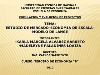UNIVERSIDAD TECNICA DE MACHALA
      FACULTAD DE CIENCIAS EMPRESARIALES
             ESCUELA DE ECONOMIA

     FOMULACION Y EVALUCION DE PROYECTOS

                TEMA:
ESTUDIO DE MERCADO-ECONOMIA DE ESCALA-
            MODELO DE LANGE
                INTEGRANTES:
    •KARLA MARCELA ALVAREZ BARRETO
      •MADELEYNE PALADINES LOAIZA
                   DOCENTE:
            ING. CARLOS SARMIENTO

      CURSO: TERCERO DE ECONOMIA “B”

                    2012
 