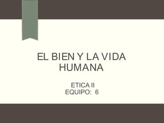 EL BIEN Y LA VIDA
HUMANA
ETICA II
EQUIPO: 6
 