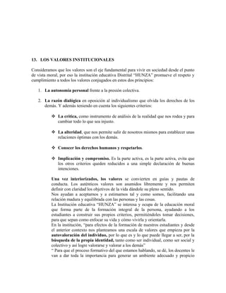 13. LOS VALORES INSTITUCIONALES 
Consideramos que los valores son el eje fundamental para vivir en sociedad desde el punto 
de vista moral, por eso la institución educativa Distrital “HUNZA” promueve el respeto y 
cumplimiento a todos los valores conjugados en estos dos principios: 
1. La autonomía personal frente a la presión colectiva. 
2. La razón dialógica en oposición al individualismo que olvida los derechos de los 
demás. Y además teniendo en cuenta los siguientes criterios: 
 La crítica, como instrumento de análisis de la realidad que nos rodea y para 
cambiar todo lo que sea injusto. 
 La alteridad, que nos permite salir de nosotros mismos para establecer unas 
relaciones óptimas con los demás. 
 Conocer los derechos humanos y respetarlos. 
 Implicación y compromiso. Es la parte activa, es la parte activa, evita que 
los otros criterios queden reducidos a una simple declaración de buenas 
intenciones. 
Una vez interiorizados, los valores se convierten en guías y pautas de 
conducta. Los auténticos valores son asumidos libremente y nos permiten 
definir con claridad los objetivos de la vida dándole su pleno sentido. 
Nos ayudan a aceptarnos y a estimarnos tal y como somos, facilitando una 
relación madura y equilibrada con las personas y las cosas. 
La Institución educativa “HUNZA” se interesa y ocupa de la educación moral 
que forma parte de la formación integral de la persona, ayudando a los 
estudiantes a construir sus propios criterios, permitiéndoles tomar decisiones, 
para que sepan como enfocar su vida y cómo vivirla y orientarla. 
En la institución, “para efectos de la formación de nuestros estudiantes y desde 
el anterior contexto nos planteamos una escala de valores que empieza por la 
autovaloración del individuo, por lo que es y lo que puede llegar a ser, por la 
búsqueda de la propia identidad, tanto como ser individual, como ser social y 
colectivo y así logre valorarse y valorar a los demás” 
“ Para que el proceso formativo del que estamos hablando, se dé, los docentes le 
van a dar toda la importancia para generar un ambiente adecuado y propicio 
 