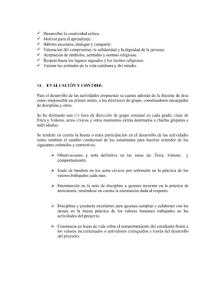  Desarrollar la creatividad crítica. 
 Motivar para el aprendizaje. 
 Hábitos escolares, dialogar y compartir. 
 Valoración del compromiso, la solidaridad y la dignidad de la persona. 
 Aceptación de símbolos, actitudes y normas religiosas. 
 Respeto hacia los lugares sagrados y los hechos religiosos. 
 Valorar las actitudes de la vida cotidiana y del estudio. 
14. EVALUACIÓN Y CONTROL 
Para el desarrollo de las actividades propuestas se cuenta además de la docente de área 
como responsable en primer orden, a los directores de grupo, coordinadores encargados 
de disciplina y otros. 
Se ha destinado una (1) hora de dirección de grupo semanal en cada grado, clase de 
Ética y Valores, actos cívicos y otros momentos extras destinados a charlas grupales e 
individuales. 
Se tendrán en cuenta la buena o mala participación en el desarrollo de las actividades 
como también el cambio conductual de los estudiantes para hacerse acreedor de los 
siguientes estímulos y correctivos. 
 Observaciones y nota definitiva en las áreas de: Ética, Valores y 
comportamiento. 
 Izada de bandera en los actos cívicos por sobresalir en la práctica de los 
valores trabajados cada mes. 
 Disminución en la nota de disciplina a quienes incurran en la práctica de 
antivalores, teniéndose en cuenta la orientación dada al respecto. 
 Disciplina y conducta excelentes para quienes cumplan y colaboren con los 
demás en la buena práctica de los valores humanos trabajados en las 
actividades del proyecto. 
 Constancia en hojas de vida sobre el comportamiento del estudiante frente a 
los valores incrementados o antivalores extinguidos a través del desarrollo 
del proyecto. 
 