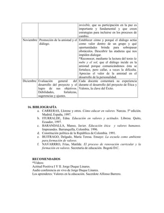 invisible, que su participación en la paz es 
importante y fundamental y que creen 
estrategias para incluirse en los procesos de 
cambio. 
Noviembre Promoción de la amistad y el 
diálogo. 
Establecer cómo y porqué el diálogo actúa 
como valor dentro de un grupo y qué 
oportunidades brinda para sobrepasar 
obstáculos. Descubrir las ataduras que nos 
impiden dialogar. 
*Reconocer, mediante la lectura del texto la 
nube y el sol, que el diálogo incide en la 
amistad porque comunicándonos ésta se 
fortalece, pero callar, a veces la dificulta. 
Aprecias el valor de la amistad en el 
desarrollo de la personalidad. 
Diciembre Evaluación general del 
desarrollo del proyecto y el 
logro de sus objetivos. 
Debilidades, fortalezas, 
sugerencias y ajustes. 
Cada docente comentará su experiencia 
durante el desarrollo del proyecto de Ética y 
Valores, la clave del Éxito. 
16. BIBLIOGRAFÍA 
a. CARRERAS, Llorenc y otros. Cómo educar en valores. Narcea. 5ta edición. 
Madrid, España, 1997. 
b. ITURRALDE, Edna. Educación en valores y actitudes. Libresa. Quito, 
Ecuador, 1997. 
c. BARANDALLA, Manso, Javier. Educación ética y valores humanos. 
Impreandes. Barranquilla, Colombia. 1996. 
d. Constitución política de la República de Colombia. 1991. 
e. BUITRAGO, Delgado, María Teresa. Ensayo: La escuela como ambiente 
para formación de valores. 
f. NAVARRRO, Frías, Matilde. El proceso de renovación curricular y la 
formación en valores. Secretaría de educación. Bogotá D.C. 
RECOMENDADOS 
*Videos: 
Actitud Positiva I Y II. Jorge Duque Linares. 
Audio conferencia en vivo de Jorge Duque Linares. 
Los aprenderes: Valores en la educación. Sacerdote Alfonso Barrero. 
 