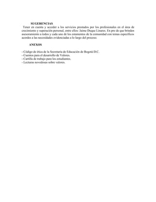 SUGERENCIAS 
Tener en cuenta y acceder a los servicios prestados por los profesionales en el área de 
crecimiento y superación personal, entre ellos: Jaime Duque Linares. En pro de que brinden 
asesoramiento a todos y cada uno de los estamentos de la comunidad con temas específicos 
acordes a las necesidades evidenciadas a lo largo del proceso. 
ANEXOS 
- Código de ética de la Secretaría de Educación de Bogotá D.C. 
- Cuentos para el desarrollo de Valores. 
- Cartilla de trabajo para los estudiantes. 
- Lecturas novedosas sobre valores. 
