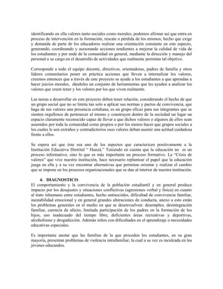 identificando en ella valores tanto sociales como morales; podemos afirmar así que entra en 
proceso de intervención en la formación, rescate o pérdida de los mismos; hecho que exige 
y demanda de parte de los educadores realizar una orientación constante en este aspecto, 
generando, coordinando y asesorando acciones tendientes a mejorar la calidad de vida de 
los estudiantes y por ende de la comunidad en general, mediante la dirección y manejo del 
personal a su cargo en el desarrollo de actividades que realmente permitan tal objetivo. 
Corresponde a todo el equipo docente, directivos, orientadoras, padres de familia y otros 
líderes comunitarios poner en práctica acciones que lleven a internalizar los valores, 
creemos entonces que a través de este proyecto se ayude a los estudiantes a que aprendan a 
hacer juicios morales, dándoles un conjunto de herramientas que les ayuden a analizar los 
valores que creen tener y los valores por los que viven realmente. 
Las tareas a desarrollar en este proyecto deben tener relación, considerando el hecho de que 
un grupo social que no se limita tan solo a aplicar sus normas y pactos de convivencia, que 
haga de sus valores una presencia cotidiana, es un grupo eficaz para sus integrantes que se 
sienten orgullosos de pertenecer al mismo y construyen dentro de la sociedad un lugar un 
espacio claramente reconocido capaz de llevar a que dichos valores o algunos de ellos sean 
asumidos por toda la comunidad como propios o por los menos hacer que grupos sociales a 
los cuales le son extraños y contradictorios esos valores deban asumir una actitud cuidadosa 
frente a ellos. 
Se espera así que éste sea uno de los aspectos que caractericen positivamente a la 
Institución Educativa Distrital “ Hunzá.” Teniendo en cuenta que la educación no es un 
proceso informativo, sino lo que es más importante un proceso formativo. La “Crisis de 
valores” que vive nuestra institución, hace necesario replantear el papel que la educación 
juega en ella y a su vez encontrar alternativas que permitan orientar y realizar el cambio 
que se impone en los procesos organizacionales que se dan al interior de nuestra institución. 
4. DIAGNOSTICO: 
El comportamiento y la convivencia de la población estudiantil y en general produce 
impacto por los desajustes y situaciones conflictivas (agresiones verbal y física) en cuanto 
al trato inhumano entre estudiantes, hecho antisociales, dificultad de convivencia familiar, 
inestabilidad emocional y en general grandes alteraciones de conducta, anexo a esto están 
los problemas generales en el medio en que se desenvuelven: desempleo, desintegración 
familiar, carencia de afecto, limitada participación de los padres en la formación de los 
hijos, uso inadecuado del tiempo libre, deficientes áreas recreativas y deportivas, 
alcoholismo y drogadicción. Además niños con dificultades en el aprendizaje o necesidades 
educativas especiales. 
Es importante anotar que las familias de la que proceden los estudiantes, en su gran 
mayoría, presentan problemas de violencia intrafamiliar, la cual a su vez es inculcada en los 
jóvenes educandos. 
 