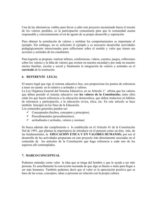 Una de las alternativas viables para llevar a cabo este proyecto encaminado hacia el rescate 
de los valores perdidos, es la participación comunitaria para que la comunidad asuma 
responsable y concientemente el rol de agente de su propio desarrollo y superación. 
Para obtener la asimilación de valores y moldear los comportamientos es importante el 
ejemplo. Sin embargo, no es suficiente el ejemplo y es necesario desarrollar actividades 
pedagógicamente intencionadas para reflexionar sobre el sentido y valor que tienen sus 
acciones y actitudes de los estudiantes. 
Para lograrlo se propone: realizar talleres, conferencias, videos, cuentos, juegos, reflexiones 
sobre los valores y la falta de valores que existen en nuestra sociedad y por ende en nuestro 
núcleo familiar, escolar y social y finalmente la integración de valores y actitudes en el 
currículo de la institución. 
6. REFERENTE LEGAL 
El marco legal que rige el sistema educativo hoy, nos proporciona los puntos de referencia 
a tener en cuenta en lo relativo a actitudes y valores. 
La Ley Orgánica General del Sistema Educativo, en su Artículo 1° afirma que los valores 
que deben presidir el sistema educativo son los valores de la Constitución; entre ellos 
están los que hacen referencia a la educación democrática, que deben traducirse en hábitos 
de tolerancia y participación, a la educación cívica, ética, etc. En este artículo se hace 
también hincapié en los fines de la Educación. 
Los contenidos generales pueden ser: 
 Conceptuales (hechos, conceptos y principios). 
 Procedimentales (procedimientos). 
 actitudinales ( actitudes, valores y normas) 
Se busca además dar cumplimiento a lo establecido en el Artículo 41 de la Constitución 
Nal de 1991, que plantea la importancia de introducir en el pensum como un área más, de 
las fundamentales, la EDUCACIÓN ETICA Y EN VALORES HUMANOS; por eso el 
desarrollo de las actividades propuestas en este proyecto irán directamente asociadas en el 
contenido de los artículos de la Constitución que haga referencia a cada uno de los 
aspectos allí contemplados. 
7. MARCO CONCEPTUAL 
Podemos entender como valor la idea que se tenga del hombre y que le ayuda a ser más 
persona. Es sencillamente la convicción razonada de que algo es bueno o malo para llegar a 
ser más humanos. También podemos decir que el valor es la apreciación positiva que se 
hace de las cosas, conceptos, ideas o personas en relación con la propia cultura. 
 