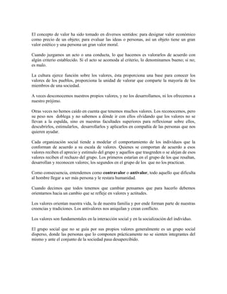 El concepto de valor ha sido tomado en diversos sentidos: para designar valor económico 
como precio de un objeto; para evaluar las ideas o personas, así un objeto tiene un gran 
valor estético y una persona un gran valor moral. 
Cuando juzgamos un acto o una conducta, lo que hacemos es valorarlos de acuerdo con 
algún criterio establecido. Si el acto se acomoda al criterio, lo denominamos bueno; si no; 
es malo. 
La cultura ejerce función sobre los valores, ésta proporciona una base para conocer los 
valores de los pueblos, proporciona la unidad de valorar que comparte la mayoría de los 
miembros de una sociedad. 
A veces desconocemos nuestros propios valores, y no los desarrollamos, ni los ofrecemos a 
nuestro prójimo. 
Otras veces no hemos caído en cuenta que tenemos muchos valores. Los reconocemos, pero 
su peso nos doblega y no sabemos a dónde ir con ellos olvidando que los valores no se 
llevan a la espalda, sino en nuestras facultades superiores para reflexionar sobre ellos, 
descubrirlos, estimularlos, desarrollarlos y aplicarlos en compañía de las personas que nos 
quieren ayudar. 
Cada organización social tiende a modelar el comportamiento de los individuos que la 
conforman de acuerdo a su escala de valores. Quienes se comportan de acuerdo a esos 
valores reciben el aprecio y estímulo del grupo y aquellos que trasgreden o se alejan de esos 
valores reciben el rechazo del grupo. Los primeros estarían en el grupo de los que resaltan, 
desarrollan y reconocen valores; los segundos en el grupo de los que no los practican. 
Como consecuencia, entendemos como contravalor o antivalor, todo aquello que dificulta 
al hombre llegar a ser más persona y le restara humanidad. 
Cuando decimos que todos tenemos que cambiar pensamos que para hacerlo debemos 
orientarnos hacia un cambio que se refleje en valores y actitudes. 
Los valores orientan nuestra vida, la de nuestra familia y por ende forman parte de nuestras 
creencias y tradiciones. Los antivalores nos aniquilan y crean conflicto. 
Los valores son fundamentales en la interacción social y en la socialización del individuo. 
El grupo social que no se guía por sus propios valores generalmente es un grupo social 
disperso, donde las personas que lo componen prácticamente no se sienten integrantes del 
mismo y ante el conjunto de la sociedad pasa desapercibido. 
 