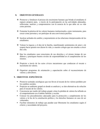 8. OBJETIVOS GENERALES 
 Promover y fortalecer el proceso de crecimiento humano que brinde al estudiante el 
espacio propicio para, a través de la participación en las actividades planeadas, 
reflexionar, analizar y comprometerse con la esencia de lo que debe ser su vida 
como persona. 
 Fomentar la práctica de los valores humanos institucionales, como instrumento, para 
crecer como personas y ser partícipes de una convivencia pacífica. 
 Inculcar actitudes de cambio y mejoramiento en las relaciones interpersonales de los 
estudiantes. 
 Valorar la riqueza y el don de la familia, manifestando sentimientos de amor y de 
respeto hacia quienes nos dieron la vida y a nuestro colegio que nos enseña a crecer 
día a día. 
 Que los estudiantes sean conscientes de sus derechos y al mismo tiempo de sus 
deberes y practiquen buenos niveles de responsabilidad en el cumplimiento de los 
mismos. 
 Propiciar a través de los actos cívicos mecanismos que conduzcan al rescate e 
incremento de valores. 
 Organizar programas de orientación y capacitación sobre el reconocimiento de 
valores y antivalores. 
9. OBJETIVOS ESPECÍFICOS 
 Promover actitudes axiológicas que nos lleven al rescate de los valores perdidos por 
los cambios sociales. 
 Propiciar un ambiente grupal en donde se analicen y se den alternativas de solución 
para el rescate de los valores. 
 Concienciar por medio del trabajo grupal, cómo la pérdida de valores ha influido en 
el comportamiento en el ámbito familiar y escolar. 
 Conocer los procedimientos adecuados para la protección y cumplimiento de los 
valores a la luz de la constitución política y los derechos humanos en caso de ser 
vulnerados. 
 Facilitar elementos de trabajo que puedan usar libremente los estudiantes según el 
criterio y necesidades del proyecto. 
 