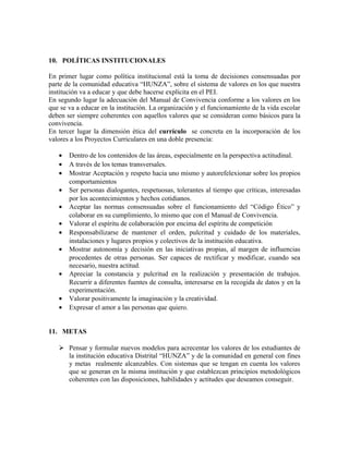 10. POLÍTICAS INSTITUCIONALES 
En primer lugar como política institucional está la toma de decisiones consensuadas por 
parte de la comunidad educativa “HUNZA”, sobre el sistema de valores en los que nuestra 
institución va a educar y que debe hacerse explícita en el PEI. 
En segundo lugar la adecuación del Manual de Convivencia conforme a los valores en los 
que se va a educar en la institución. La organización y el funcionamiento de la vida escolar 
deben ser siempre coherentes con aquellos valores que se consideran como básicos para la 
convivencia. 
En tercer lugar la dimensión ética del currículo se concreta en la incorporación de los 
valores a los Proyectos Curriculares en una doble presencia: 
· Dentro de los contenidos de las áreas, especialmente en la perspectiva actitudinal. 
· A través de los temas transversales. 
· Mostrar Aceptación y respeto hacia uno mismo y autorefelexionar sobre los propios 
comportamientos 
· Ser personas dialogantes, respetuosas, tolerantes al tiempo que críticas, interesadas 
por los acontecimientos y hechos cotidianos. 
· Aceptar las normas consensuadas sobre el funcionamiento del “Código Ético” y 
colaborar en su cumplimiento, lo mismo que con el Manual de Convivencia. 
· Valorar el espíritu de colaboración por encima del espíritu de competición 
· Responsabilizarse de mantener el orden, pulcritud y cuidado de los materiales, 
instalaciones y lugares propios y colectivos de la institución educativa. 
· Mostrar autonomía y decisión en las iniciativas propias, al margen de influencias 
procedentes de otras personas. Ser capaces de rectificar y modificar, cuando sea 
necesario, nuestra actitud. 
· Apreciar la constancia y pulcritud en la realización y presentación de trabajos. 
Recurrir a diferentes fuentes de consulta, interesarse en la recogida de datos y en la 
experimentación. 
· Valorar positivamente la imaginación y la creatividad. 
· Expresar el amor a las personas que quiero. 
11. METAS 
 Pensar y formular nuevos modelos para acrecentar los valores de los estudiantes de 
la institución educativa Distrital “HUNZA” y de la comunidad en general con fines 
y metas realmente alcanzables. Con sistemas que se tengan en cuenta los valores 
que se generan en la misma institución y que establezcan principios metodológicos 
coherentes con las disposiciones, habilidades y actitudes que deseamos conseguir. 
 