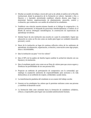  Diseñar un modelo de trabajo a través del cual se de cabida al análisis de la filosofía 
institucional, desde la perspectiva de la formación en valores: Aprender a Ser, a 
Hacerse y a Aprender, permitiendo establecer relación directa, para llegar a 
determinar factores organizacionales de planteamiento, ejecución, control y 
evaluación, que conduzcan a un cambio de actitud de los estudiantes. 
 Establecer una relación maestro-alumno basada en el diálogo la cooperación y la 
apertura permanente; la búsqueda de posiciones interdisciplinarias; el énfasis en el 
diseño de nuevas estrategias metodológicas; la construcción de experiencias de 
aprendizaje novedosas. 
 Intentar hacer de esta institución una escuela en y para la comunidad y lograr una 
educación no como un fin sino como un medio para lograr un verdadero desarrollo 
personal y social. 
 Hacer de la institución un lugar de continua reflexión crítica de los ambientes de 
aprendizaje, de planeación, organización, evolución y renovación como algo propio, 
único e inconfundible. 
 Que la institución sea para “vivir los valores” 
 Que el 80% de los padres de familia logren cambiar la actitud de relación con sus 
hijos(as) y la institución. 
 Que el estudiante pueda verse como un ser lleno de valores para que crezca seguro y 
fortalezca las posibilidades de ser una persona feliz. 
 Propiciar un ambiente de participación de compromiso con la comunidad, que 
implique la aceptación autónoma de responsabilidades para acercarse a la vida 
democrática; en un ambiente de respeto, solidaridad y ayuda mutua. 
 La transformación paulatina del estudiante en un coautor del trabajo escolar. 
 Generar en los estudiantes los valores que le permitan realizarse como una persona 
y contribuir al desarrollo social. 
 La Institución debe estar orientada hacia la formación de ciudadanos solidarios, 
críticos y responsables para lograr una sociedad auténticamente humana. 
 