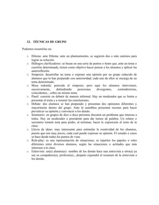 12. TÉCNICAS DE GRUPO 
Podemos resumirlas en: 
o Dilema: ante Dilema: ante un planteamiento, se sugieren dos o más caminos para 
lograr su solución. 
o Diálogos clarificadores: se basan en una serie de puntos o ítems que, ante un tema o 
cuestión determinada, tienen como objetivo hacer pensar a los alumnos y aplicar las 
autorreflexión. 
o Simposio: desarrollar un tema o exponer una opinión por un grupo reducido de 
alumnos que lo han preparado con anterioridad; cada uno de ellos se encarga de un 
tema determinado. 
o Mesa redonda: perecida al simposio, pero aquí los alumnos intervienen, 
sucesivamente, defendiendo posiciones divergentes, contradictorias, 
coincidentes,...sobre un mismo tema. 
o Panel: consiste en debatir de manera informal. Hay un moderador que se limita a 
presentar el tema y a resumir las conclusiones. 
o Debate: dos alumnos se han preparado y presentan dos opiniones diferentes y 
mayoritarias dentro del grupo. Ante la asamblea presentan razones para hacer 
prevalecer su opinión y convencer a los demás. 
o Seminario: en grupos de diez o doce personas discuten un problema que interesa a 
todos. Hay un moderador o presidente para dar turnos de palabra. Un relator o 
secretario tomará nota para poder, al terminar, hacer la exposición al resto de la 
clase. 
o Lluvia de ideas: muy interesante para estimular la creatividad de los alumnos, 
puesto que son muy pocos, cada cual puede expresar su opinión. El estudio e casos 
se hace desde todos los puntos de vista. 
o Role-play: es una representación de situaciones, se reparten los papeles o roles 
diferentes entre diversos alumnos, según las situaciones o actitudes que más 
interesen a la clase. 
o Entrevista: un(a) alumno(a) nombre de los demás hace una entrevista a otro(a) ya 
sea su compañero(a), profesor(a),...después expondrá el resumen de la entrevista a 
los demás. 
 