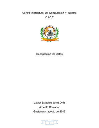 1
Centro Intercultural De Computación Y Turismo
C.I.C.T
Recopilación De Datos
Javier Estuardo Jerez Ortiz
4 Perito Contador
Guatemala, agosto de 2015
 