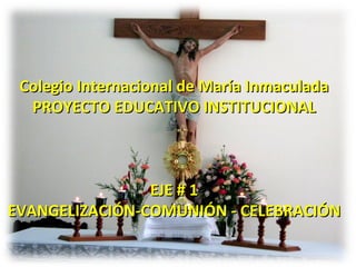 Colegio Internacional de María Inmaculada PROYECTO EDUCATIVO INSTITUCIONAL EJE # 1 EVANGELIZACIÓN-COMUNIÓN - CELEBRACIÓN 