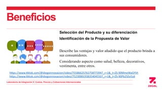 Beneficios
Selección del Producto y su diferenciación
Identificación de la Propuesta de Valor
Describe las ventajas y valor añadido que el producto brinda a
sus consumidores.
Considerando aspecto como salud, belleza, decorativos,
vestimenta, entre otros.
https://www.tiktok.com/@diegoinnovacion/video/7558662576175877394?_r=1&_t=ZS-90MmeWaGYVt
https://www.tiktok.com/@diegoinnovacion/video/7523000193835404550?_r=1&_t=ZS-90Pb25Ee5zd
Laboratorio de Integración V: Costos, Precios y Cotizaciones Internacionales
 