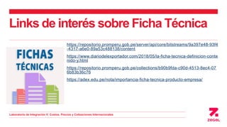 Links de interés sobre Ficha Técnica
https://repositorio.promperu.gob.pe/server/api/core/bitstreams/9a397e48-93f4
-4317-a6e0-89a53c488138/content
https://www.diariodelexportador.com/2018/05/la-ficha-tecnica-definicion-conte
nido-y.html
https://repositorio.promperu.gob.pe/collections/b90b9fda-c90d-4513-8ec4-07
6b83b36c76
https://adex.edu.pe/nota/importancia-ficha-tecnica-producto-empresa/
Laboratorio de Integración V: Costos, Precios y Cotizaciones Internacionales
 