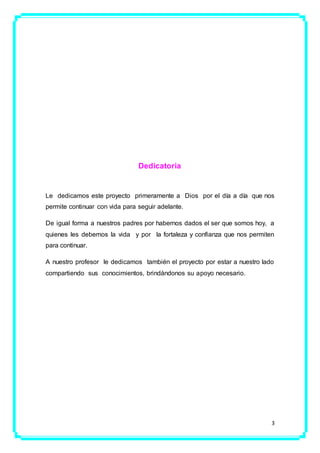 3
Dedicatoria
Le dedicamos este proyecto primeramente a Dios por el día a día que nos
permite continuar con vida para seguir adelante.
De igual forma a nuestros padres por habernos dados el ser que somos hoy, a
quienes les debemos la vida y por la fortaleza y confianza que nos permiten
para continuar.
A nuestro profesor le dedicamos también el proyecto por estar a nuestro lado
compartiendo sus conocimientos, brindándonos su apoyo necesario.
 