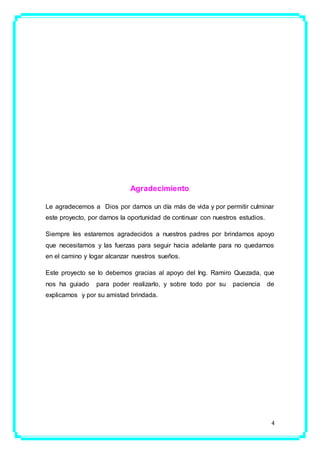 4
Agradecimiento
Le agradecemos a Dios por darnos un día más de vida y por permitir culminar
este proyecto, por darnos la oportunidad de continuar con nuestros estudios.
Siempre les estaremos agradecidos a nuestros padres por brindarnos apoyo
que necesitamos y las fuerzas para seguir hacia adelante para no quedarnos
en el camino y logar alcanzar nuestros sueños.
Este proyecto se lo debemos gracias al apoyo del Ing. Ramiro Quezada, que
nos ha guiado para poder realizarlo, y sobre todo por su paciencia de
explicarnos y por su amistad brindada.
 