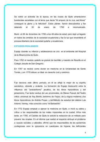 8
Se volvió un activista de la época, en las cruces de Quito amanecieron
banderolas escarlatas con el lema que decía "Al amparo de la cruz, sed libres"
conseguid la gloria y la felicidad". Estos planes fueron descubiertos y fue
detenido el 30 de enero de 1795 e incomunicado.
Murió el 26 de diciembre de 1795 a los 48 años de edad, pero dejó un legado
en todos los ámbitos de la sociedad ecuatoriana y fue la luz que encendería el
proceso libertario de la sociedad quiteña y ecuatoriana.
ESTUDIOS REALIZADOS
Espejo durante su infancia y adolescencia se crio en el ambiente del Hospital
de la Misericordia de Quito.
Para 1762 el mestizo quiteño se graduó de bachiller y maestro de filosofía en el
Colegio Jesuita de San Gregorio.
En 1767 se recibió como doctor en medicina en la Universidad de Santo
Tomás, y en 1770 obtuvo un título en derecho civil y canónico.
Fue decisivo este último periodo; en él se añejó lo mejor de su espíritu
sarcástico, vibrante y virulento. La formación de Espejo transcurrió entre la
influencia del "probabilismo" jesuítico, de los libros hipocráticos y del
jansenismo. Fue lector asiduo de Las provinciales, de Blaise Pascal; del Teatro
crítico universal, de fray Benito Jerónimo de Feijoo; de La lógica moderna y los
libros hipocráticos de Andrés Piquer, y del Método de estudiar del célebre Luís
Antonio Verney, más conocido como "el Barbadiño".
En 1772 Espejo empezó a ejercer la medicina en Quito, e inició su sátira y
crítica a los responsables de los males imperantes en la ciudad. Años más
tarde, en 1785, el Cabildo de Quito le solicitó la redacción de un método para
prevenir las viruelas. En el informe que realizó al respecto atribuyó el problema
a causas sociales y culturales; afirmó que los responsables de las epidemias
contagiosas eran la ignorancia en cuestiones de higiene, las deficientes
 