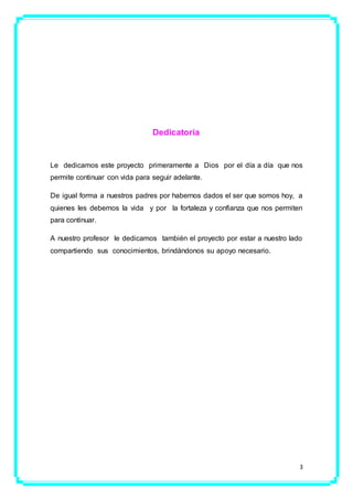 3
Dedicatoria
Le dedicamos este proyecto primeramente a Dios por el día a día que nos
permite continuar con vida para seguir adelante.
De igual forma a nuestros padres por habernos dados el ser que somos hoy, a
quienes les debemos la vida y por la fortaleza y confianza que nos permiten
para continuar.
A nuestro profesor le dedicamos también el proyecto por estar a nuestro lado
compartiendo sus conocimientos, brindándonos su apoyo necesario.
 