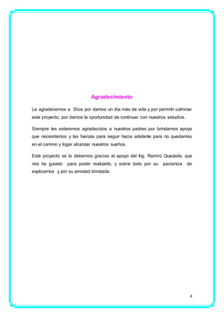 4
Agradecimiento
Le agradecemos a Dios por darnos un día más de vida y por permitir culminar
este proyecto, por darnos la oportunidad de continuar con nuestros estudios.
Siempre les estaremos agradecidos a nuestros padres por brindarnos apoyo
que necesitamos y las fuerzas para seguir hacia adelante para no quedarnos
en el camino y logar alcanzar nuestros sueños.
Este proyecto se lo debemos gracias al apoyo del Ing. Ramiro Quezada, que
nos ha guiado para poder realizarlo, y sobre todo por su paciencia de
explicarnos y por su amistad brindada.
 
