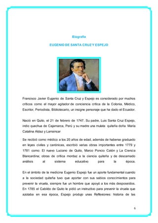 6
Biografía
EUGENIO DE SANTA CRUZ Y ESPEJO
Francisco Javier Eugenio de Santa Cruz y Espejo es considerado por muchos
críticos como el mayor agitador de conciencia crítica de la Colonia, Médico,
Escritor, Periodista, Bibliotecario, un insigne personaje que ha dado el Ecuador.
Nació en Quito, el 21 de febrero de 1747. Su padre, Luis Santa Cruz Espejo,
indio quechua de Cajamarca, Perú y su madre una mulata quiteña doña María
Catalina Aldaz y Larraincar
Se recibió como médico a los 20 años de edad, además de haberse graduado
en leyes civiles y canónicas, escribió varias obras importantes entre 1779 y
1781 como: El nuevo Luciano de Quito, Marco Poncio Catón y La Ciencia
Blancardina; obras de crítica mordaz a la ciencia quiteña y de descamado
análisis al sistema educativo para la época.
En el ámbito de la medicina Eugenio Espejo fue un aporte fundamental cuando
a la sociedad quiteña tuvo que aportar con sus sabios conocimientos para
prevenir la viruela, siempre fue un hombre que apoyó a los más desposeídos.
En 1785 el Cabildo de Quito le pidió un instructivo para prevenir la viruela que
azotaba en esa época, Espejo produjo unas Reflexiones: historia de las
 