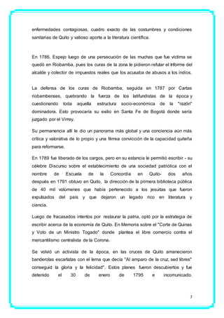 7
enfermedades contagiosas, cuadro exacto de las costumbres y condiciones
sanitarias de Quito y valioso aporte a la literatura científica.
En 1786, Espejo luego de una persecución de las muchas que fue víctima se
quedó en Riobamba, pues los curas de la zona le pidieron refutar el Informe del
alcalde y colector de impuestos reales que los acusaba de abusos a los indios.
La defensa de los curas de Riobamba, seguida en 1787 por Cartas
riobambenses, quebrando la fuerza de los latifundistas de la época y
cuestionando toda aquella estructura socio-económica de la "razón"
dominadora. Esto provocaría su exilio en Santa Fe de Bogotá donde sería
juzgado por el Virrey.
Su permanencia allí le dio un panorama más global y una conciencia aún más
crítica y valorativa de lo propio y una férrea convicción de la capacidad quiteña
para reformarse.
En 1789 fue liberado de los cargos, pero en su estancia le permitió escribir - su
célebre Discurso sobre el establecimiento de una sociedad patriótica con el
nombre de Escuela de la Concordia en Quito- dos años
después en 1791 obtuvo en Quito, la dirección de la primera biblioteca pública
de 40 mil volúmenes que había pertenecido a los jesuitas que fueron
expulsados del país y que dejaron un legado rico en literatura y
ciencia.
Luego de fracasados intentos por restaurar la patria, optó por la estrategia de
escribir acerca de la economía de Quito. En Memoria sobre el "Corte de Quinas
y Voto de un Ministro Togado" donde plantea el libre comercio contra el
mercantilismo centralista de la Corona.
Se volvió un activista de la época, en las cruces de Quito amanecieron
banderolas escarlatas con el lema que decía "Al amparo de la cruz, sed libres"
conseguid la gloria y la felicidad". Estos planes fueron descubiertos y fue
detenido el 30 de enero de 1795 e incomunicado.
 