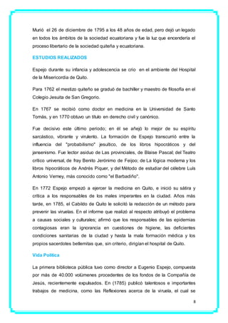 8
Murió el 26 de diciembre de 1795 a los 48 años de edad, pero dejó un legado
en todos los ámbitos de la sociedad ecuatoriana y fue la luz que encendería el
proceso libertario de la sociedad quiteña y ecuatoriana.
ESTUDIOS REALIZADOS
Espejo durante su infancia y adolescencia se crio en el ambiente del Hospital
de la Misericordia de Quito.
Para 1762 el mestizo quiteño se graduó de bachiller y maestro de filosofía en el
Colegio Jesuita de San Gregorio.
En 1767 se recibió como doctor en medicina en la Universidad de Santo
Tomás, y en 1770 obtuvo un título en derecho civil y canónico.
Fue decisivo este último periodo; en él se añejó lo mejor de su espíritu
sarcástico, vibrante y virulento. La formación de Espejo transcurrió entre la
influencia del "probabilismo" jesuítico, de los libros hipocráticos y del
jansenismo. Fue lector asiduo de Las provinciales, de Blaise Pascal; del Teatro
crítico universal, de fray Benito Jerónimo de Feijoo; de La lógica moderna y los
libros hipocráticos de Andrés Piquer, y del Método de estudiar del célebre Luís
Antonio Verney, más conocido como "el Barbadiño".
En 1772 Espejo empezó a ejercer la medicina en Quito, e inició su sátira y
crítica a los responsables de los males imperantes en la ciudad. Años más
tarde, en 1785, el Cabildo de Quito le solicitó la redacción de un método para
prevenir las viruelas. En el informe que realizó al respecto atribuyó el problema
a causas sociales y culturales; afirmó que los responsables de las epidemias
contagiosas eran la ignorancia en cuestiones de higiene, las deficientes
condiciones sanitarias de la ciudad y hasta la mala formación médica y los
propios sacerdotes betlemitas que, sin criterio, dirigían el hospital de Quito.
Vida Política
La primera biblioteca pública tuvo como director a Eugenio Espejo, compuesta
por más de 40.000 volúmenes procedentes de los fondos de la Compañía de
Jesús, recientemente expulsados. En (1785) publicó talentosos e importantes
trabajos de medicina, como las Reflexiones acerca de la viruela, el cual se
 
