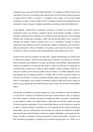 entregado. Luego se percató que Mari había ingresado, y sin vergüenza ni miedo le contó lo que
experimentó; Marique se encontraba un poco distante por la reciente decisión tomada de regresar
al mundo fuera de Villete, le contestó y se despidió en poco tiempo. Por otro lado Eduard
continuaba en su lugar, asíque Veronika resolvió en continuar tocando como agradecimiento por
contemplar su locura sin pavor o repulsión, queriendo que disfrutase como ella lo había hecho.
Al día siguiente, el doctor Igor se sorprendió al encontrar a Veronika en su sala de espera, la
muchacha al entrar a su consultorio, preguntó al doctor cuanto tiempo le quedaba, y el doctor
respondió: veinticuatro horas.Sabiendo esto,Veronika le expresó dos peticiones: que la mantenga
despierta todo el tiempo que le quedaba, y poder salir del asilo para fallecer fuera. El doctor le
respondió que podrían cumplir la primera, pero no se lo aconsejaba; Veronika le continuó
explicando lo que sentía para convencer al doctor que cumpliera sus peticiones, pero el doctor le
pidió que descansara y volviera al mediodía con la promesa que lo pensaría; visto que Veronika
lo obedeció, el doctor no desaprovechó la oportunidad para tomar apuntes para su tesis.
Cuando la chica salía del consultorio fue observada y seguida inmediatamente por Eduard hasta
la enfermería de mujeres, donde fue interceptado por un enfermero causando que la muchacha
notara su presencia, ella simplemente le indicó que dormiría y que hablarían cuando despertara.
Eduard al no entender su atracción por ella, decide ir en busca de Mari por un consejo, pero al
encontrarla notó, a lo lejos, que la mujer no quería compañía, y luego al terminar el baño de sol,
noto que lo evitaba; para no tener que hablar frente a los demás, se arrodilló implorando con los
ojos logrando que lo acompañara al jardín. En el jardín, Mari ya sabía lo que quería decirle: era
la hora de salir de Villete, le contó lo cansada que también estaba de aquellugar, sin embargo, no
sabía si lo haría debido a que ya estaba acostumbrada. Eduard le habló que él estuvo a punto de
hacerlo y que le gustaría que ella también lo hiciera, pero la mujer solo se retiró sin decir palabra
alguna.
Eduard luego en la biblioteca encuentra un poema con el que se identificó y comenzó a hablar en
voz más alta de lo normal, los enfermeros al pensar que estaba entrando en crisis, lo agarraron,
pero Eduard imponía resistencia causando un escándalo que podría convertirse en incontrolable
ya que empezaba a influir en los demás internos; además que por otro lado también causo que
Veronika despertara sobresaltada. Al verse, Eduard logra liberarse de los enfermeros y luego de
un silencio, Eduard se declara a la muchacha, la cual se sorprende mucho al darse cuenta de que
puede hablar y que no estaba demente como pensaba. Sin embargo, los enfermeros no podían
dejar pasar la mala actitud de Eduard y resolvieron castigarlo utilizándolo como ejemplo para los
demás. Veronika lo acompaña y observa horrorizada la escena de electroshock; permanece a su
lado esperando a que despierte, sin importar que su malestar regresara junto a sus vómitos, no se
 
