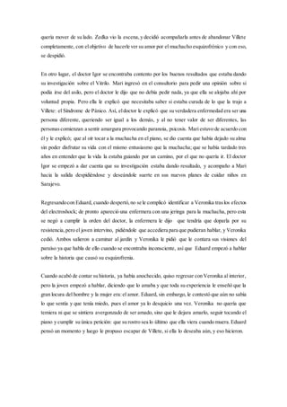 quería mover de su lado. Zedka vio la escena, y decidió acompañarla antes de abandonar Villete
completamente, con elobjetivo de hacerle ver su amor por el muchacho esquizofrénico y con eso,
se despidió.
En otro lugar, el doctor Igor se encontraba contento por los buenos resultados que estaba dando
su investigación sobre el Vitrilo. Mari ingresó en el consultorio para pedir una opinión sobre si
podía irse del asilo, pero el doctor le dijo que no debía pedir nada, ya que ella se alojaba ahí por
voluntad propia. Pero ella le explicó que necesitaba saber si estaba curada de lo que la trajo a
Villete: el Síndrome de Pánico. Así, eldoctor le explicó que su verdadera enfermedad era ser una
persona diferente, queriendo ser igual a los demás, y al no tener valor de ser diferentes, las
personascomienzan a sentir amargura provocando paranoia, psicosis. Mariestuvo de acuerdo con
él y le explicó; que al oír tocar a la muchacha en el piano, se dio cuenta que había dejado su alma
sin poder disfrutar su vida con el mismo entusiasmo que la muchacha; que se había tardado tres
años en entender que la vida la estaba guiando por un camino, por el que no quería ir. El doctor
Igor se empezó a dar cuenta que su investigación estaba dando resultado, y acompaño a Mari
hacia la salida despidiéndose y deseándole suerte en sus nuevos planes de cuidar niños en
Sarajevo.
Regresandocon Eduard, cuando despertó,no se le complicó identificar a Veronika traslos efectos
del electroshock; de pronto apareció una enfermera con una jeringa para la muchacha, pero esta
se negó a cumplir la orden del doctor, la enfermera le dijo que tendría que doparla por su
resistencia,pero el joven intervino, pidiéndole que accediera para que pudieran hablar, y Veronika
cedió. Ambos salieron a caminar al jardín y Veronika le pidió que le contara sus visiones del
paraíso ya que habla de ello cuando se encontraba inconsciente, así que Eduard empezó a hablar
sobre la historia que causó su esquizofrenia.
Cuando acabó de contar su historia, ya había anochecido, quiso regresar con Veronika al interior,
pero la joven empezó a hablar, diciendo que lo amaba y que toda su experiencia le enseñó que la
gran locura del hombre y la mujer era:el amor. Eduard, sin embargo, le contestó que aún no sabía
lo que sentía y que tenía miedo, pues el amor ya lo desquicio una vez. Veronika no quería que
temiera ni que se sintiera avergonzado de ser amado, sino que le dejara amarlo, seguir tocando el
piano y cumplir su única petición: que su rostro sea lo último que ella viera cuando muera.Eduard
pensó un momento y luego le propuso escapar de Villete, si ella lo deseaba aún, y eso hicieron.
 