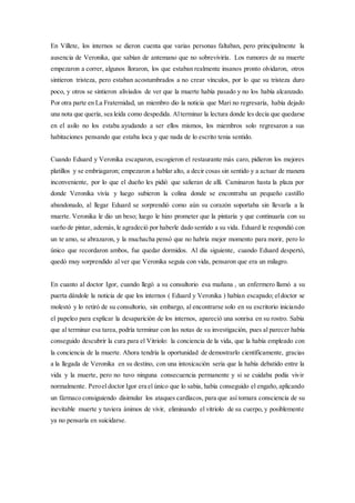 En Villete, los internos se dieron cuenta que varias personas faltaban, pero principalmente la
ausencia de Veronika, que sabían de antemano que no sobreviviría. Los rumores de su muerte
empezaron a correr, algunos lloraron, los que estaban realmente insanos pronto olvidaron, otros
sintieron tristeza, pero estaban acostumbrados a no crear vínculos, por lo que su tristeza duro
poco, y otros se sintieron aliviados de ver que la muerte había pasado y no los había alcanzado.
Por otra parte en La Fraternidad, un miembro dio la noticia que Mari no regresaría, había dejado
una nota que quería, sea leída como despedida. Alterminar la lectura donde les decía que quedarse
en el asilo no los estaba ayudando a ser ellos mismos, los miembros solo regresaron a sus
habitaciones pensando que estaba loca y que nada de lo escrito tenia sentido.
Cuando Eduard y Veronika escaparon, escogieron el restaurante más caro, pidieron los mejores
platillos y se embriagaron; empezaron a hablar alto, a decir cosas sin sentido y a actuar de manera
inconveniente, por lo que el dueño les pidió que salieran de allí. Caminaron hasta la plaza por
donde Veronika vivía y luego subieron la colina donde se encontraba un pequeño castillo
abandonado, al llegar Eduard se sorprendió como aún su corazón soportaba sin llevarla a la
muerte. Veronika le dio un beso; luego le hizo prometer que la pintaría y que continuaría con su
sueño de pintar, además, le agradeció por haberle dado sentido a su vida. Eduard le respondió con
un te amo, se abrazaron, y la muchacha pensó que no habría mejor momento para morir, pero lo
único que recordaron ambos, fue quedar dormidos. Al día siguiente, cuando Eduard despertó,
quedó muy sorprendido al ver que Veronika seguía con vida, pensaron que era un milagro.
En cuanto al doctor Igor, cuando llegó a su consultorio esa mañana , un enfermero llamó a su
puerta dándole la noticia de que los internos ( Eduard y Veronika ) habían escapado; eldoctor se
molestó y lo retiró de su consultorio, sin embargo, al encontrarse solo en su escritorio iniciando
el papeleo para explicar la desaparición de los internos, apareció una sonrisa en su rostro. Sabía
que al terminar esa tarea, podría terminar con las notas de su investigación, pues al parecer había
conseguido descubrir la cura para el Vitriolo: la conciencia de la vida, que la había empleado con
la conciencia de la muerte. Ahora tendría la oportunidad de demostrarlo científicamente, gracias
a la llegada de Veronika en su destino, con una intoxicación seria que la había debatido entre la
vida y la muerte, pero no tuvo ninguna consecuencia permanente y si se cuidaba podía vivir
normalmente. Peroel doctor Igor era el único que lo sabia, había conseguido el engaño, aplicando
un fármaco consiguiendo disimular los ataques cardíacos, para que así tomara consciencia de su
inevitable muerte y tuviera ánimos de vivir, eliminando el vitriolo de su cuerpo, y posiblemente
ya no pensaría en suicidarse.
 