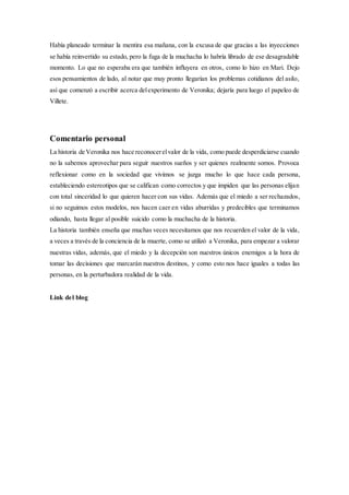 Había planeado terminar la mentira esa mañana, con la excusa de que gracias a las inyecciones
se había reinvertido su estado, pero la fuga de la muchacha lo habría librado de ese desagradable
momento. Lo que no esperaba era que también influyera en otros, como lo hizo en Mari. Dejo
esos pensamientos de lado, al notar que muy pronto llegarían los problemas cotidianos del asilo,
así que comenzó a escribir acerca delexperimento de Veronika; dejaría para luego el papeleo de
Villete.
Comentario personal
La historia de Veronika nos hace reconocerelvalor de la vida, como puede desperdiciarse cuando
no la sabemos aprovechar para seguir nuestros sueños y ser quienes realmente somos. Provoca
reflexionar como en la sociedad que vivimos se juzga mucho lo que hace cada persona,
estableciendo estereotipos que se califican como correctos y que impiden que las personas elijan
con total sinceridad lo que quieren hacer con sus vidas. Además que el miedo a ser rechazados,
si no seguimos estos modelos, nos hacen caer en vidas aburridas y predecibles que terminamos
odiando, hasta llegar al posible suicido como la muchacha de la historia.
La historia también enseña que muchas veces necesitamos que nos recuerden el valor de la vida,
a veces a través de la conciencia de la muerte, como se utilizó a Veronika, para empezar a valorar
nuestras vidas, además, que el miedo y la decepción son nuestros únicos enemigos a la hora de
tomar las decisiones que marcarán nuestros destinos, y como esto nos hace iguales a todas las
personas, en la perturbadora realidad de la vida.
Link del blog
 