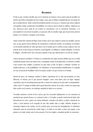 Resumen
El día en que verónica decidió que era el momento de matarse. Saco cuatro cajas de pastillas de
dormir que había conseguido por dos amigos suyos que se habían compadecido por sus quejas de
que no podía dormir, había estado buscándolas durante seis meses,y al pensar que nunca lograría
conseguirlos había considerado la posibilidad de cortarse,tirarse desde un edificio, disparase un
tiro, ahorcarse, pero nada de eso estaba en consonancia con su naturaleza femenina, y le
preocupaba la reacción de sus padres, ya que para ella un suicidio exigía que las personas piensen
primero en sí mismas y después en los demás.
Ahora estaba allí contenta de llegar hasta el final, por lo que empezó a tomar las pastillas una por
una, ya que quería tener la libertad de arrepentirse a mitad del camino, sin embargo, al terminar
se encontraba aburrida sin saber que hacer con el tiempo que le restaba, asíque empezó a leer un
artículo de la revista francesa,Homme, recién llegada a la biblioteca donde trabajaba, el artículo
la indignó y decidió hacer una carta para aquella revista que dejaría junto a su nota de suicidio.
A pesar de querer suicidarse Verónica se consideraba una mujer normal, debido que no se estaba
suicidando porque fuera una mujer triste y amargada,víctima de la depresión, alcontrario se debía
a dos razones muy simples; la primera era que toda su vida era igual y continuar viviendo no
añadía nada pero, si las posibilidades de sufrimiento se incrementaban notablemente; la segunda
era una sensación de inutilidad total al no poder ayudar a lo que ocurría en el mundo.
Dentro de poco, sin embargo, tendría la última experiencia de su vida que prometía ser muy
diferente, la muerte, por lo que procuró imaginar como seria morir, pero no logró ninguna
conclusión, pero le encantaba pensarque iba a conocerla respuesta a lo que todos se preguntaban:
¿Dios existe? Y aunque no había sido la gran discusión interior de su vida, estaba casisegura que
todo acaba con la muerte, sin embargo, quedaba la duda en su corazón.
Veronika comenzó a sentir un leve mareo, que fue creciendo rápidamente; en ese momento un
muchacho que pasaba frente a su ventana la miró, y Veronika se quedó satisfecha de haber sido
deseada una vez más, y junto a la música boliviana sonando en la plaza, se sintió contenta de no
volver a estar inmersa en la tragedia de una vida donde todo se repite. Minutos después su
estomago empezó a dar vueltas, esto la extraño, pues creyó que los tranquilizantes la dormirían
solamente, pero la sensación de vómito llegó y el ruido en sus oídos se hizo mas agudo, y por
primera vez sintió miedo ante lo desconocido. Pero fue rápido e inmediato perdió la conciencia.
 