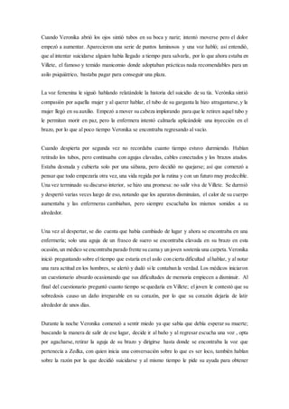 Cuando Veronika abrió los ojos sintió tubos en su boca y nariz; intentó moverse pero el dolor
empezó a aumentar. Aparecieron una serie de puntos luminosos y una voz habló; así entendió,
que al intentar suicidarse alguien había llegado a tiempo para salvarla, por lo que ahora estaba en
Villete, el famoso y temido manicomio donde adoptaban prácticas nada recomendables para un
asilo psiquiátrico, bastaba pagar para conseguir una plaza.
La voz femenina le siguió hablando relatándole la historia del suicidio de su tía. Verónika sintió
compasión por aquella mujer y al querer hablar, el tubo de su garganta la hizo atragantarse,y la
mujer llegó en su auxilio. Empezó a mover su cabeza implorando para que le retiren aquel tubo y
le permitan morir en paz, pero la enfermera intentó calmarla aplicándole una inyección en el
brazo, por lo que al poco tiempo Veronika se encontraba regresando al vacío.
Cuando despierta por segunda vez no recordaba cuanto tiempo estuvo durmiendo. Habían
retirado los tubos, pero continuaba con agujas clavadas, cables conectados y los brazos atados.
Estaba desnuda y cubierta solo por una sábana, pero decidió no quejarse; así que comenzó a
pensar que todo empezaría otra vez, una vida regida por la rutina y con un futuro muy predecible.
Una vez terminado su discurso interior, se hizo una promesa: no salir viva de Villete. Se durmió
y despertó varias veces luego de eso, notando que los aparatos disminuían, el calor de su cuerpo
aumentaba y las enfermeras cambiaban, pero siempre escuchaba los mismos sonidos a su
alrededor.
Una vez al despertar, se dio cuenta que había cambiado de lugar y ahora se encontraba en una
enfermería; solo una aguja de un frasco de suero se encontraba clavada en su brazo en esta
ocasión, un médico se encontraba parado frente su cama y un joven sostenía una carpeta.Veronika
inició preguntando sobre el tiempo que estaría en el asilo con cierta dificultad alhablar, y al notar
una rara actitud en los hombres, se alertó y dudó si le contaban la verdad. Los médicos iniciaron
un cuestionario absurdo ocasionando que sus dificultades de memoria empiecen a disminuir. Al
final del cuestionario preguntó cuanto tiempo se quedaría en Villete; el joven le contestó que su
sobredosis causo un daño irreparable en su corazón, por lo que su corazón dejaría de latir
alrededor de unos días.
Durante la noche Veronika comenzó a sentir miedo ya que sabía que debía esperar su muerte;
buscando la manera de salir de ese lugar, decide ir al baño y al regresar escucha una voz , opta
por agacharse, retirar la aguja de su brazo y dirigirse hasta donde se encontraba la voz que
pertenecía a Zedka, con quien inicia una conversación sobre lo que es ser loco, también hablan
sobre la razón por la que decidió suicidarse y al mismo tiempo le pide su ayuda para obtener
 