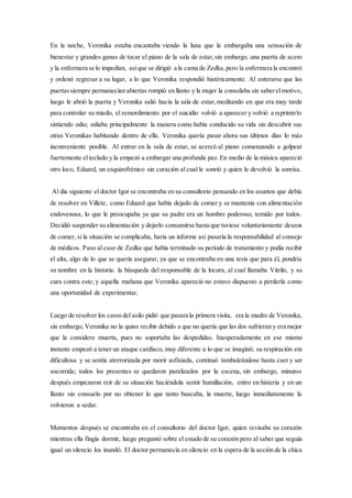 En la noche, Veronika estaba encantaba viendo la luna que le embargaba una sensación de
bienestar y grandes ganas de tocar el piano de la sala de estar,sin embargo, una puerta de acero
y la enfermera se lo impedían, asíque se dirigió a la cama de Zedka,pero la enfermera la encontró
y ordenó regresar a su lugar, a lo que Veronika respondió histéricamente. Al enterarse que las
puertassiempre permanecían abiertas rompió en llanto y la mujer la consolaba sin saberel motivo,
luego le abrió la puerta y Veronika salió hacia la sala de estar,meditando en que era muy tarde
para controlar su miedo, el remordimiento por el suicidio volvió a aparecer y volvió a reprimirlo
sintiendo odio; odiaba principalmente la manera como había conducido su vida sin descubrir sus
otras Veronikas habitando dentro de ella. Veronika quería pasar ahora sus últimos días lo más
inconveniente posible. Al entrar en la sala de estar, se acercó al piano comenzando a golpear
fuertemente elteclado y la empezó a embargar una profunda paz. En medio de la música apareció
otro loco, Eduard, un esquizofrénico sin curación al cual le sonrió y quien le devolvió la sonrisa.
Al día siguiente el doctor Igor se encontraba en su consultorio pensando en los asuntos que debía
de resolver en Villete, como Eduard que había dejado de comer y se mantenía con alimentación
endovenosa, lo que le preocupaba ya que su padre era un hombre poderoso, temido por todos.
Decidió suspender su alimentación y dejarlo consumirse hasta que tuviese voluntariamente deseos
de comer, si la situación se complicaba, haría un informe así pasaría la responsabilidad al consejo
de médicos. Paso al caso de Zedka que había terminado su período de tratamiento y podía recibir
el alta, algo de lo que se quería asegurar, ya que se encontraba en una tesis que para él, pondría
su nombre en la historia: la búsqueda del responsable de la locura, al cual llamaba Vitrilo, y su
cura contra este; y aquella mañana que Veronika apareció no estuvo dispuesto a perderla como
una oportunidad de experimentar.
Luego de resolver los casosdel asilo pidió que pasara la primera visita, era la madre de Veronika,
sin embargo, Veronika no la quiso recibir debido a que no quería que las dos sufrieran y era mejor
que la considere muerta, pues no soportaba las despedidas. Inesperadamente en ese mismo
instante empezó a tener un ataque cardíaco, muy diferente a lo que se imaginó; su respiración era
dificultosa y se sentía aterrorizada por morir asfixiada, continuó tambaleándose hasta caer y ser
socorrida; todos los presentes se quedaron paralizados por la escena, sin embargo, minutos
después empezaron reír de su situación haciéndola sentir humillación, entro en histeria y en un
llanto sin consuelo por no obtener lo que tanto buscaba, la muerte, luego inmediatamente la
volvieron a sedar.
Momentos después se encontraba en el consultorio del doctor Igor, quien revisaba su corazón
mientras ella fingía dormir, luego preguntó sobre el estado de su corazón pero al saber que seguía
igual un silencio los inundó. El doctor permanecía en silencio en la espera de la acción de la chica
 