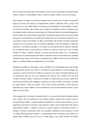 que le servirían como datos para su investigación, pero no salía ni una palabra , hasta que decidió
romper el silencio, así que hablaron sobre su noche en el piano, Eduard, y acerca de la locura.
Horas después, Veronika se encontraba caminando hacia la enfermería y al mirar una fotografía
antigua en la pared de la plaza de su departamento, empezó a reflexionar sobre su vida; se dio
cuenta que en su vida había faltado un elemento para transformarla en una bendición: un poco
más de locura. Resolvió que esto hizo que no siguiera su verdadera vocación: ser pianista, pero
sin embargo también sabía que era demasiado tarde.De pronto Eduard se encontraba dirigiéndola
hacia la sala de estar,antesde hacer lo que pedía, Veronika trato de hacerentraren razón a Eduard
para que no se acostumbrara a escucharla tocar elpiano, pero en ese momento escuchó una voz y
se encontró con una escena insólita: las sillas y mesashabían sido movidas para que el suelo fuera
ocupado por “La Fraternidad” que se encontraban mirándola al haber interrumpido la charla que
mantenían. Le permitieron participar y al no querer ser una molestia Mari le empezó a reprochar
por su actitud de miedo, como la que tuvo la primera vez que los conoció, por lo que Veronika
cambio de actitud y continuó haciendo el ejercicio para descubrir quién era, y al reflexionar
concluyó que ya no debía porque sentir miedo y empezaría a aprovechar los días que le quedaban
realizando lo que nunca se atrevió hacer.Alentregarse por completo al ejercicio le gustó descubrir
quien era y lamento haberse precipitado tanto con su suicidio.
Finalizado la meditación, Mari platicó con los miembros de La Fraternidad, luego salió al jardín
y al pasar por la sala de estar, observó a Veronika tocar para Eduard, la escena consiguió que
comenzara a pensar el efecto de Veronika en los internos, los cuales se mantenían distantes para
no despertar las ganas de vivir de la muchacha que tenía los días contados. Pero sin razón
Veronika comenzó a luchar y Mari pensó en hablar con Eduard para que se diera cuenta de la
reacción que causaba la chica,obligando a replantear sus vidas en Villete a los internos. Veronika
que logró observar a Mari en el jardín, volvió a tocar el piano plasmando su gran sueño, sin
importarle que su único auditorio sea un esquizofrénico, pues parecía entender la música, y era lo
único que le interesaba.
Al no aguantar más el cansancio, Veronika decidió ir a acostarse,pero Eduard continuaba parado
junto el piano, trato de explicarle que ya no podía continuar tocando pero sin darse cuenta se
encontraba observándolo y segundos después le hablaba de su amor de manera directa, ya no le
importaba lo que pensara sobre ella, asíque intentaría explorar como le había dicho Mari. Intento
primeramente conducir a Eduard al sofá pero el parecía negarse, sin intención de insistir, se
desnudó y comenzó a masturbarse frente a él, se produjo alrededor de cuatro orgasmos. En todo
ese tiempo Eduard permaneció inmóvil, la muchacha pensó por un momento que el brillo en su
mirada había cambiado, pero de lo que si estaba segura es que había bastado con haberse
 