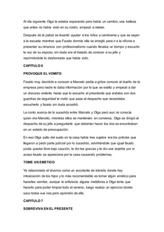 Al día siguiente Olga la estaba esperando pero había un cambio, una belleza
que antes no había visto en su rostro, empezó a relatar.
Después de la paliza se levantó ayudar a los niños a cambiarse y que se vayan
a la escuela mientras que Fausto dormía ella se arregló para ir a la oficina a
presentar su renuncia con profesionalismo cuando llevaba un tiempo y escucho
la voz de su esposo, sin duda era el tratado de conocer a su jefe y
reprimiéndole lo deshonrada que había sido.
CAPITULO 6
PROVOQUE EL VOMITO
Fausto muy decidido a conocer a Marcelo pedía a gritos conocer al dueño de la
empresa pero nadie le daba información por lo que se exalto y empezó a dar
un discurso violento hasta que lo escucho el presidente que andaba con dos
guardias de seguridad le invito que pase al despacho que necesitaba
escucharlo y fausto sin duda accedió.
Le conto acerca de lo sucedido entre Marcelo y Olga pero aun no conocía
quien era Marcelo, mientras ellos se mantenían en conversa, Olga se dirigió al
despacho de su jefe a preguntarle que deberían hacer los dos se encontraban
en un estado de preocupación.
En eso Olga salto del susto en la casa había tres sujetos era los policías que
llegaron a pedir parte judicial por lo sucedido, advirtiéndole que igual fausto
podía quedar libre bajo caución, le dio las gracias y le dio una tarjetita por si
acaso fausto se apareciera por la casa causando problemas.
TOME UN EMETICO
Ya relacionado el divorcio como un accidente de tránsito donde hay
intoxicación de los hijos y lo más recomendable es tomar algún emético para
hacerles vomitar, aunque le enfurecía alguna metáforas a Olga tenía que
hacerlo para poder limpiar todo el veneno, luego realizo un ejercicio donde
saco todas sus iras pero aprendió de ello.
CAPITULO 7
SOBREVIVA EN EL PRESENTE
 