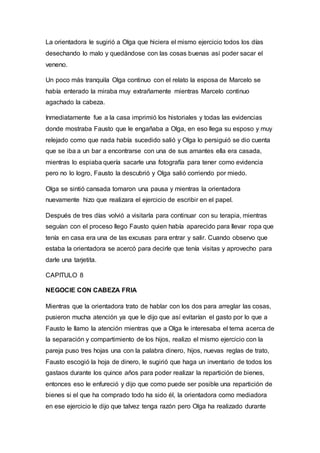 La orientadora le sugirió a Olga que hiciera el mismo ejercicio todos los días
desechando lo malo y quedándose con las cosas buenas así poder sacar el
veneno.
Un poco más tranquila Olga continuo con el relato la esposa de Marcelo se
había enterado la miraba muy extrañamente mientras Marcelo continuo
agachado la cabeza.
Inmediatamente fue a la casa imprimió los historiales y todas las evidencias
donde mostraba Fausto que le engañaba a Olga, en eso llega su esposo y muy
relejado como que nada había sucedido salió y Olga lo persiguió se dio cuenta
que se iba a un bar a encontrarse con una de sus amantes ella era casada,
mientras lo espiaba quería sacarle una fotografía para tener como evidencia
pero no lo logro, Fausto la descubrió y Olga salió corriendo por miedo.
Olga se sintió cansada tomaron una pausa y mientras la orientadora
nuevamente hizo que realizara el ejercicio de escribir en el papel.
Después de tres días volvió a visitarla para continuar con su terapia, mientras
seguían con el proceso llego Fausto quien había aparecido para llevar ropa que
tenía en casa era una de las excusas para entrar y salir. Cuando observo que
estaba la orientadora se acercó para decirle que tenía visitas y aprovecho para
darle una tarjetita.
CAPITULO 8
NEGOCIE CON CABEZA FRIA
Mientras que la orientadora trato de hablar con los dos para arreglar las cosas,
pusieron mucha atención ya que le dijo que así evitarían el gasto por lo que a
Fausto le llamo la atención mientras que a Olga le interesaba el tema acerca de
la separación y compartimiento de los hijos, realizo el mismo ejercicio con la
pareja puso tres hojas una con la palabra dinero, hijos, nuevas reglas de trato,
Fausto escogió la hoja de dinero, le sugirió que haga un inventario de todos los
gastaos durante los quince años para poder realizar la repartición de bienes,
entonces eso le enfureció y dijo que como puede ser posible una repartición de
bienes si el que ha comprado todo ha sido él, la orientadora como mediadora
en ese ejercicio le dijo que talvez tenga razón pero Olga ha realizado durante
 